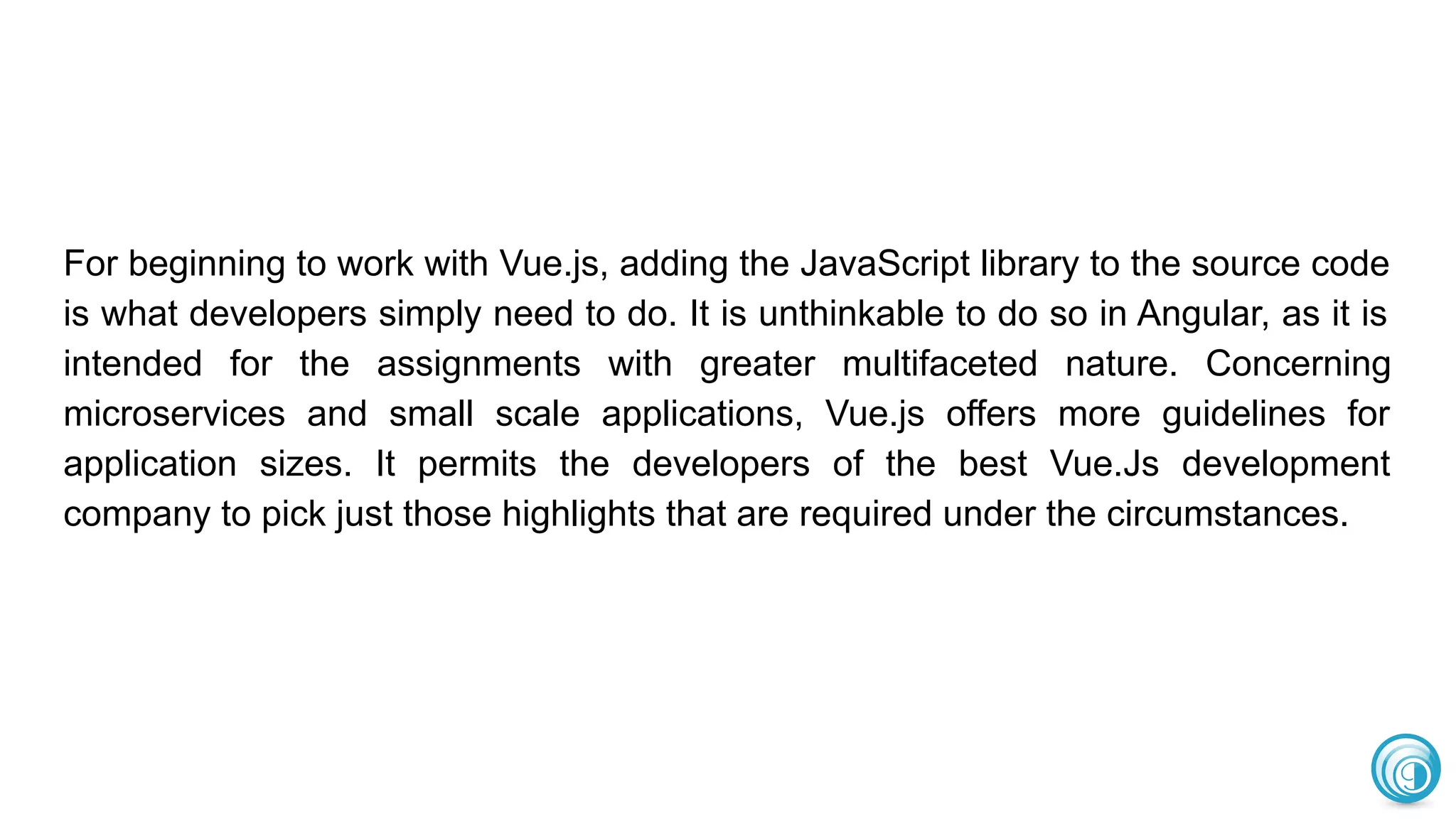 For beginning to work with Vue.js, adding the JavaScript library to the source code
is what developers simply need to do. It is unthinkable to do so in Angular, as it is
intended for the assignments with greater multifaceted nature. Concerning
microservices and small scale applications, Vue.js offers more guidelines for
application sizes. It permits the developers of the best Vue.Js development
company to pick just those highlights that are required under the circumstances.
 