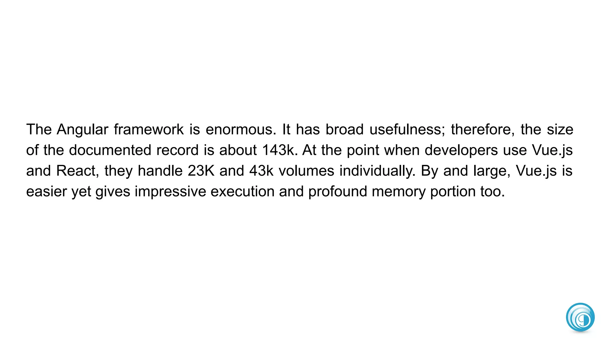 The Angular framework is enormous. It has broad usefulness; therefore, the size
of the documented record is about 143k. At the point when developers use Vue.js
and React, they handle 23K and 43k volumes individually. By and large, Vue.js is
easier yet gives impressive execution and profound memory portion too.
 