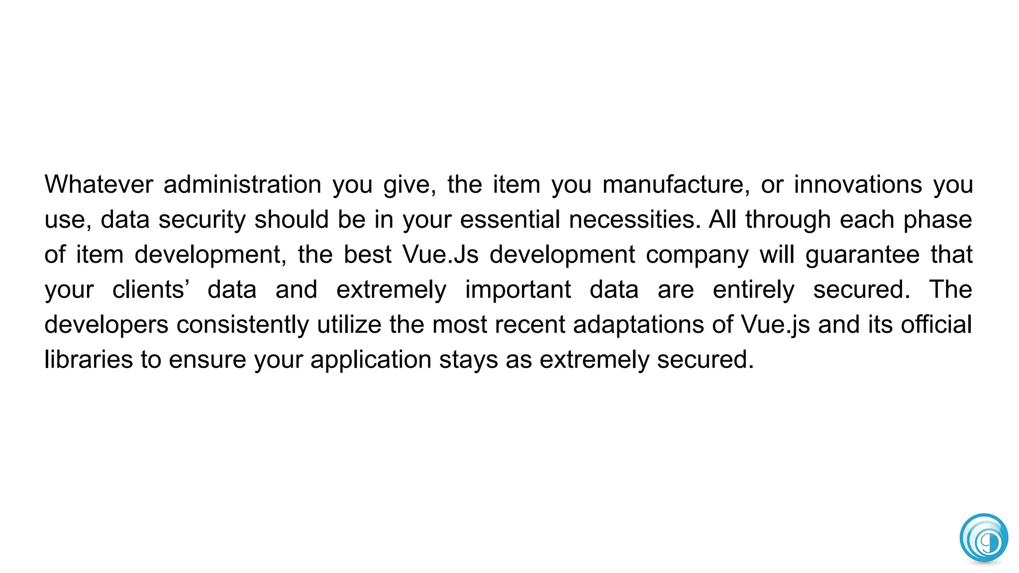 Whatever administration you give, the item you manufacture, or innovations you
use, data security should be in your essential necessities. All through each phase
of item development, the best Vue.Js development company will guarantee that
your clients’ data and extremely important data are entirely secured. The
developers consistently utilize the most recent adaptations of Vue.js and its official
libraries to ensure your application stays as extremely secured.
 