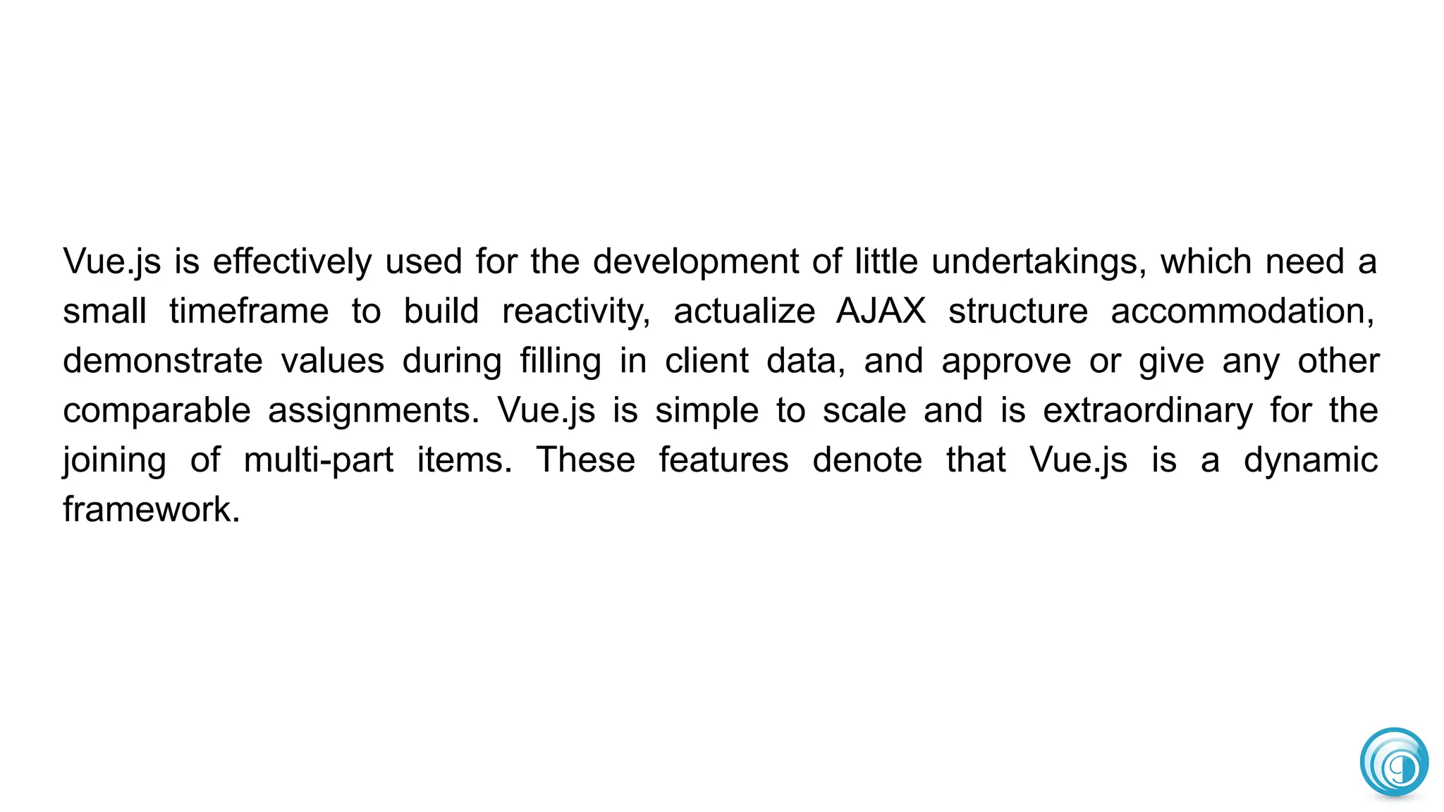 Vue.js is effectively used for the development of little undertakings, which need a
small timeframe to build reactivity, actualize AJAX structure accommodation,
demonstrate values during filling in client data, and approve or give any other
comparable assignments. Vue.js is simple to scale and is extraordinary for the
joining of multi-part items. These features denote that Vue.js is a dynamic
framework.
 