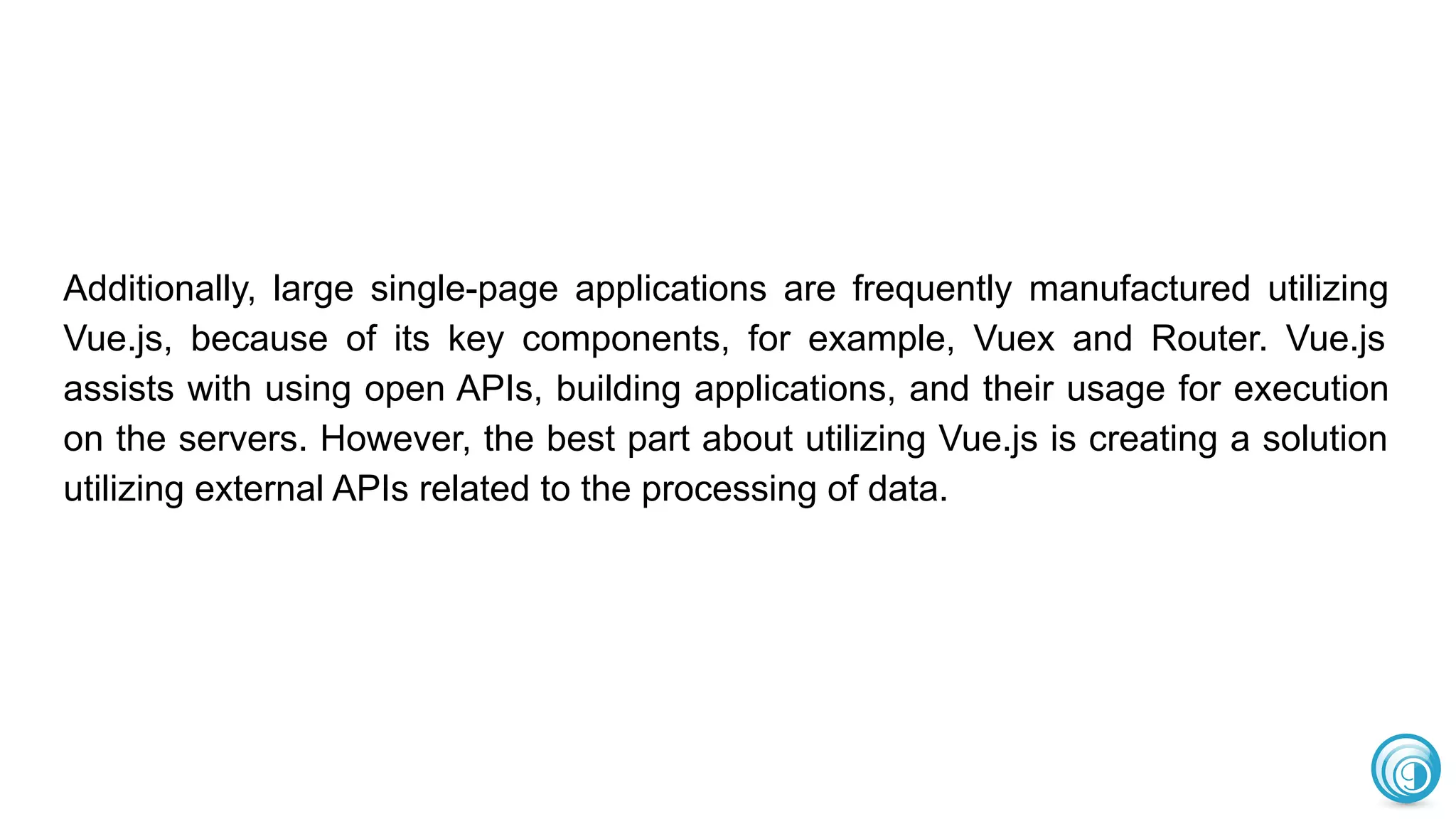 Additionally, large single-page applications are frequently manufactured utilizing
Vue.js, because of its key components, for example, Vuex and Router. Vue.js
assists with using open APIs, building applications, and their usage for execution
on the servers. However, the best part about utilizing Vue.js is creating a solution
utilizing external APIs related to the processing of data.
 