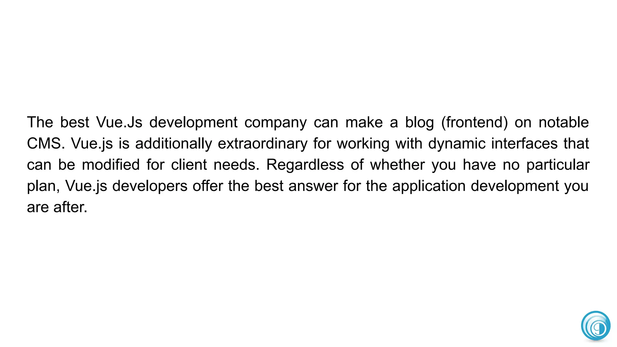 The best Vue.Js development company can make a blog (frontend) on notable
CMS. Vue.js is additionally extraordinary for working with dynamic interfaces that
can be modified for client needs. Regardless of whether you have no particular
plan, Vue.js developers offer the best answer for the application development you
are after.
 