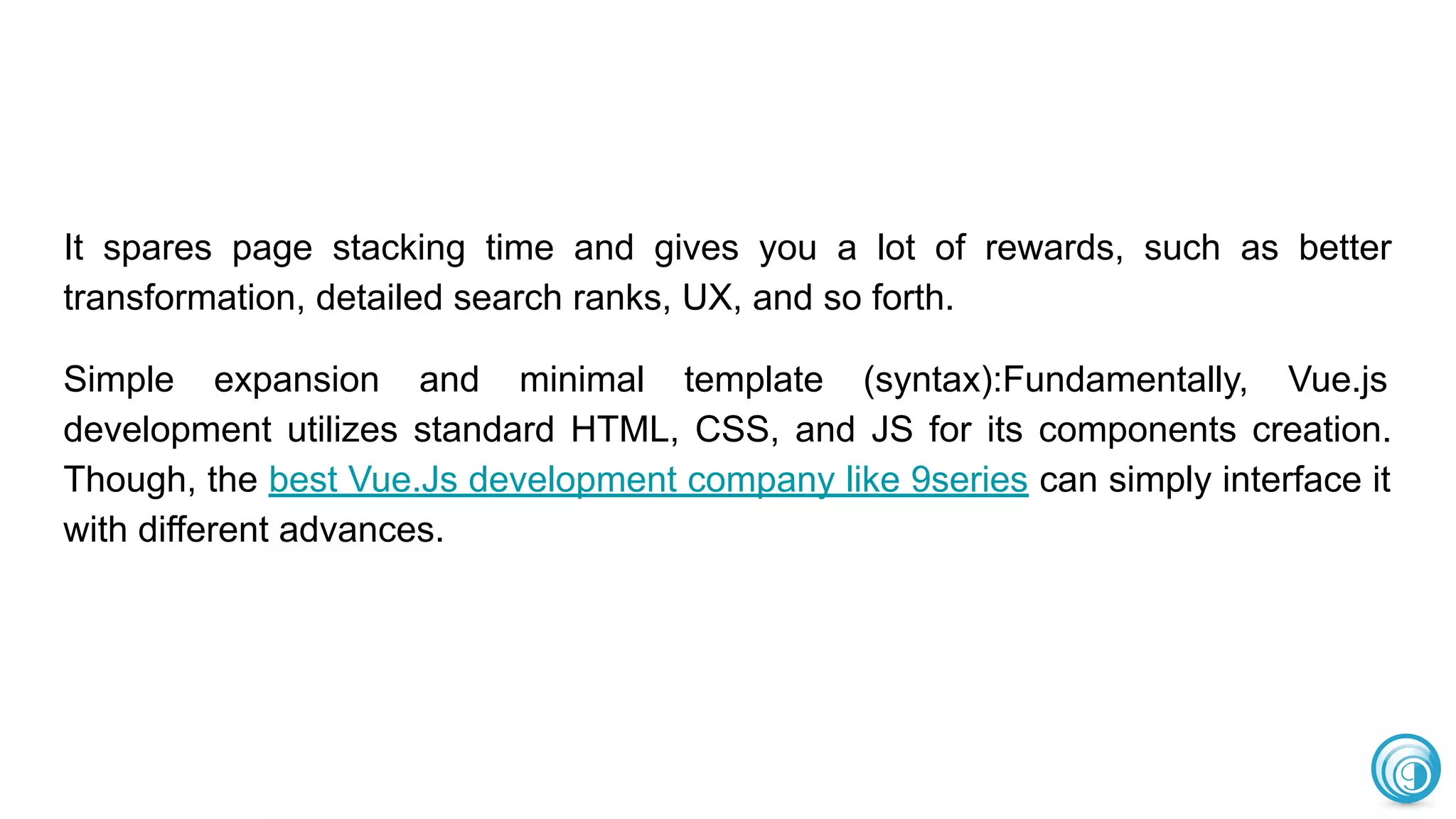 It spares page stacking time and gives you a lot of rewards, such as better
transformation, detailed search ranks, UX, and so forth.
Simple expansion and minimal template (syntax):Fundamentally, Vue.js
development utilizes standard HTML, CSS, and JS for its components creation.
Though, the best Vue.Js development company like 9series can simply interface it
with different advances.
 