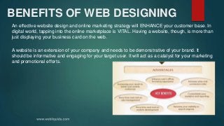 BENEFITS OF WEB DESIGNING
An effective website design and online marketing strategy will ENHANCE your customer base. In
digital world, tapping into the online marketplace is VITAL. Having a website, though, is more than
just displaying your business card on the web.
A website is an extension of your company and needs to be demonstrative of your brand. It
should be informative and engaging for your target user. It will act as a catalyst for your marketing
and promotional efforts.
 