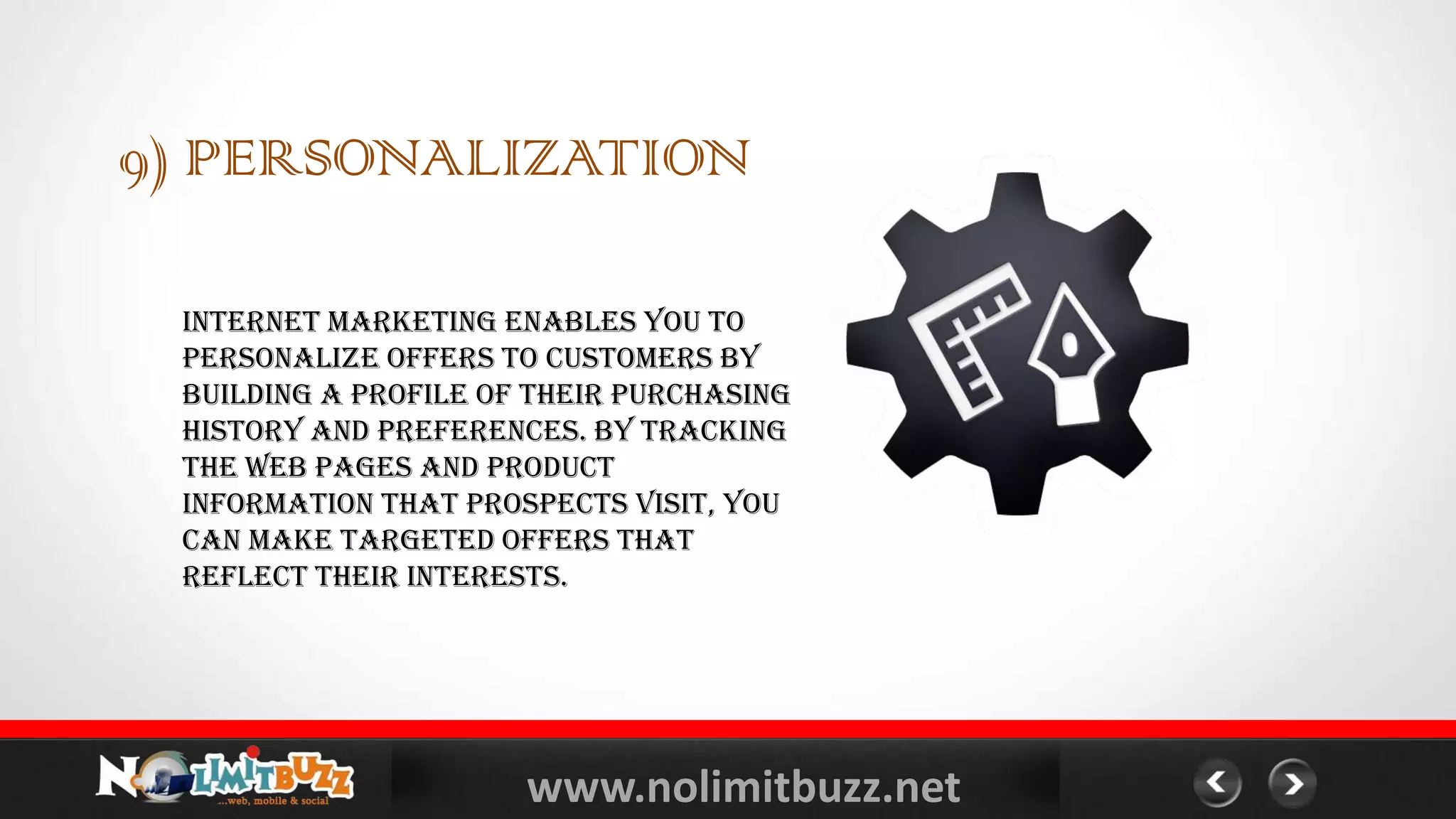 www.nolimitbuzz.net
9) PERSONALIZATION
Internet marketing enables you to
personalize offers to customers by
building a profile of their purchasing
history and preferences. By tracking
the web pages and product
information that prospects visit, you
can make targeted offers that
reflect their interests.
 