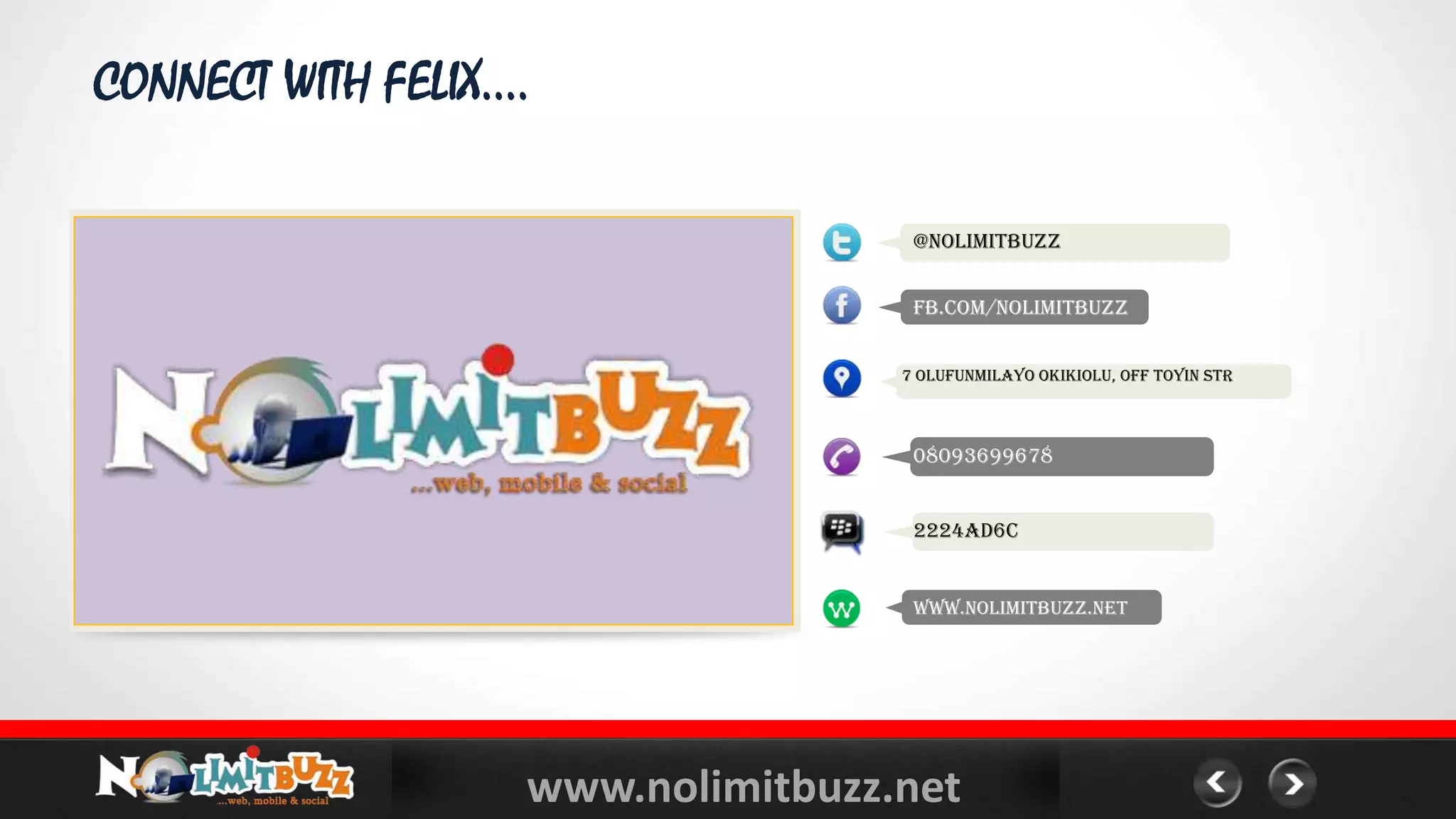 www.nolimitbuzz.net
CONNECT WITH FELIX….
@nolimitbuzz
fb.com/nolimitbuzz
7 Olufunmilayo Okikiolu, Off Toyin Str.
08093699678
2224AD6C
www.nolimitbuzz.net
A
A
A
A
A
A
A
A
A
A
A
 
