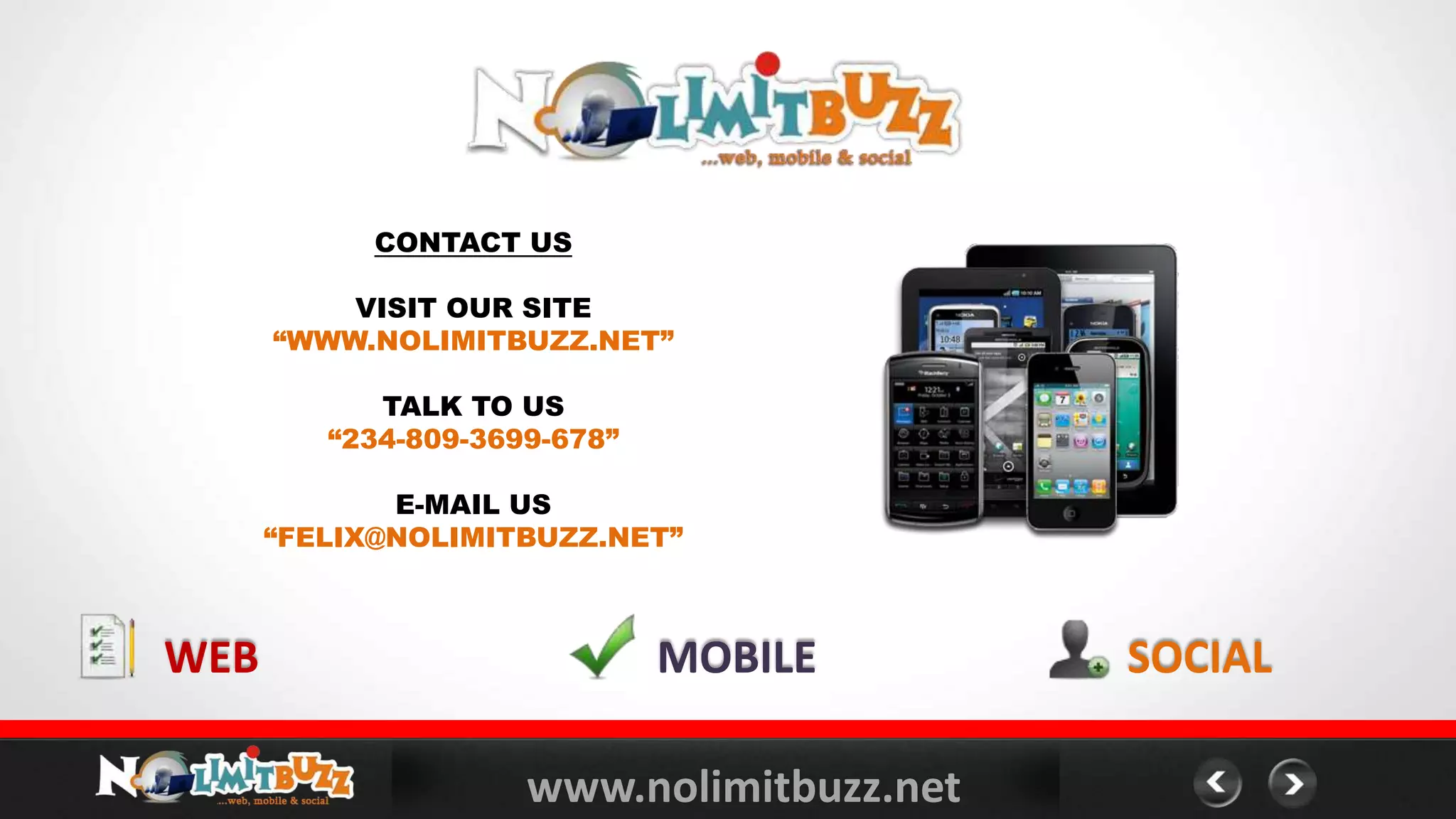 www.nolimitbuzz.net
CONTACT US
VISIT OUR SITE
“WWW.NOLIMITBUZZ.NET”
TALK TO US
“234-809-3699-678”
E-MAIL US
“FELIX@NOLIMITBUZZ.NET”
MOBILEWEB SOCIAL
 