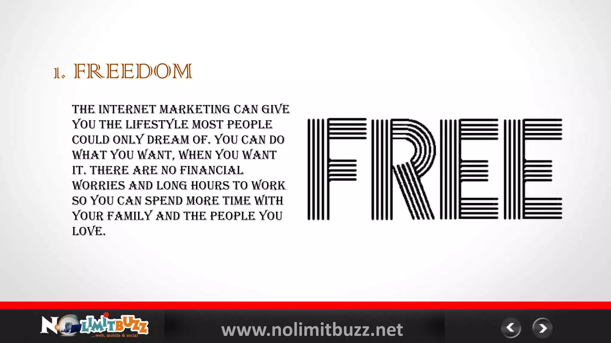 www.nolimitbuzz.net
1. FREEDOM
The internet marketing can give
you the lifestyle most people
could only dream of. You can do
what you want, when you want
it. There are no financial
worries and long hours to work
so you can spend more time with
your family and the people you
love.
 