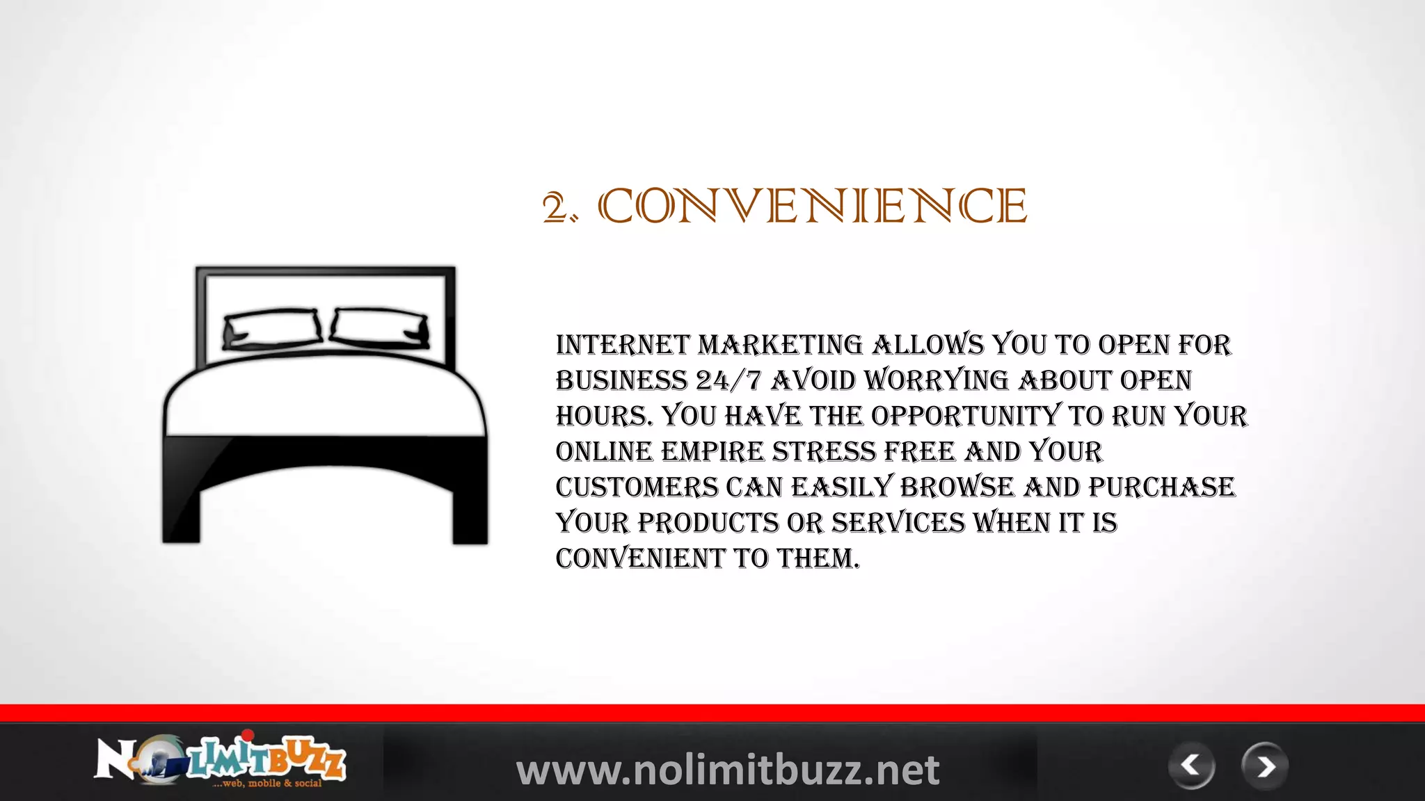 www.nolimitbuzz.net
Internet marketing allows you to open for
business 24/7 avoid worrying about open
hours. You have the opportunity to run your
online empire stress free and your
customers can easily browse and purchase
your products or services when it is
convenient to them.
2. CONVENIENCE
 