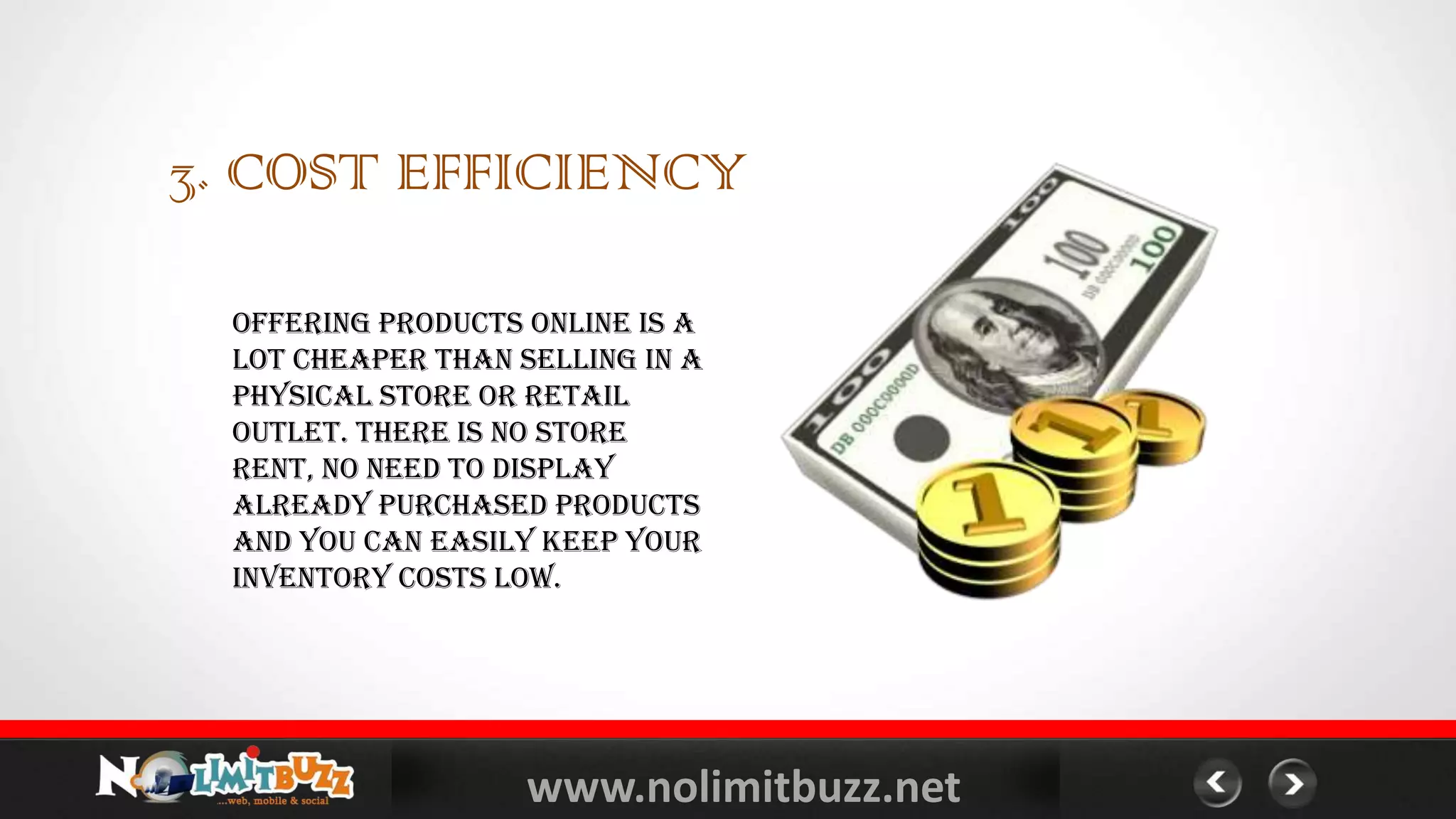 www.nolimitbuzz.net
3. COST EFFICIENCY
Offering products online is a
lot cheaper than selling in a
physical store or retail
outlet. There is no store
rent, no need to display
already purchased products
and you can easily keep your
inventory costs low.
 