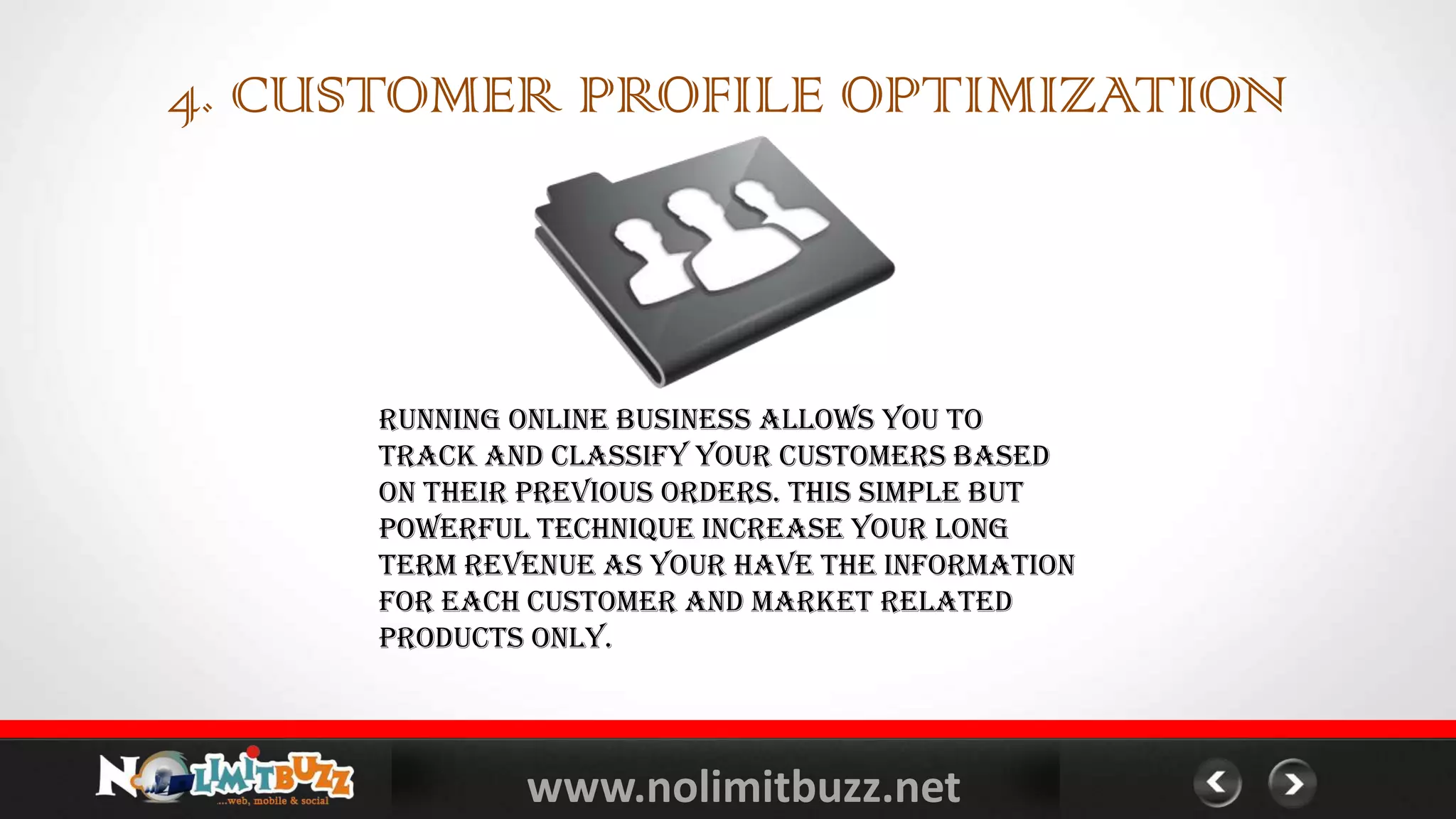 www.nolimitbuzz.net
Running online business allows you to
track and classify your customers based
on their previous orders. This simple but
powerful technique increase your long
term revenue as your have the information
for each customer and market related
products only.
4. CUSTOMER PROFILE OPTIMIZATION
 