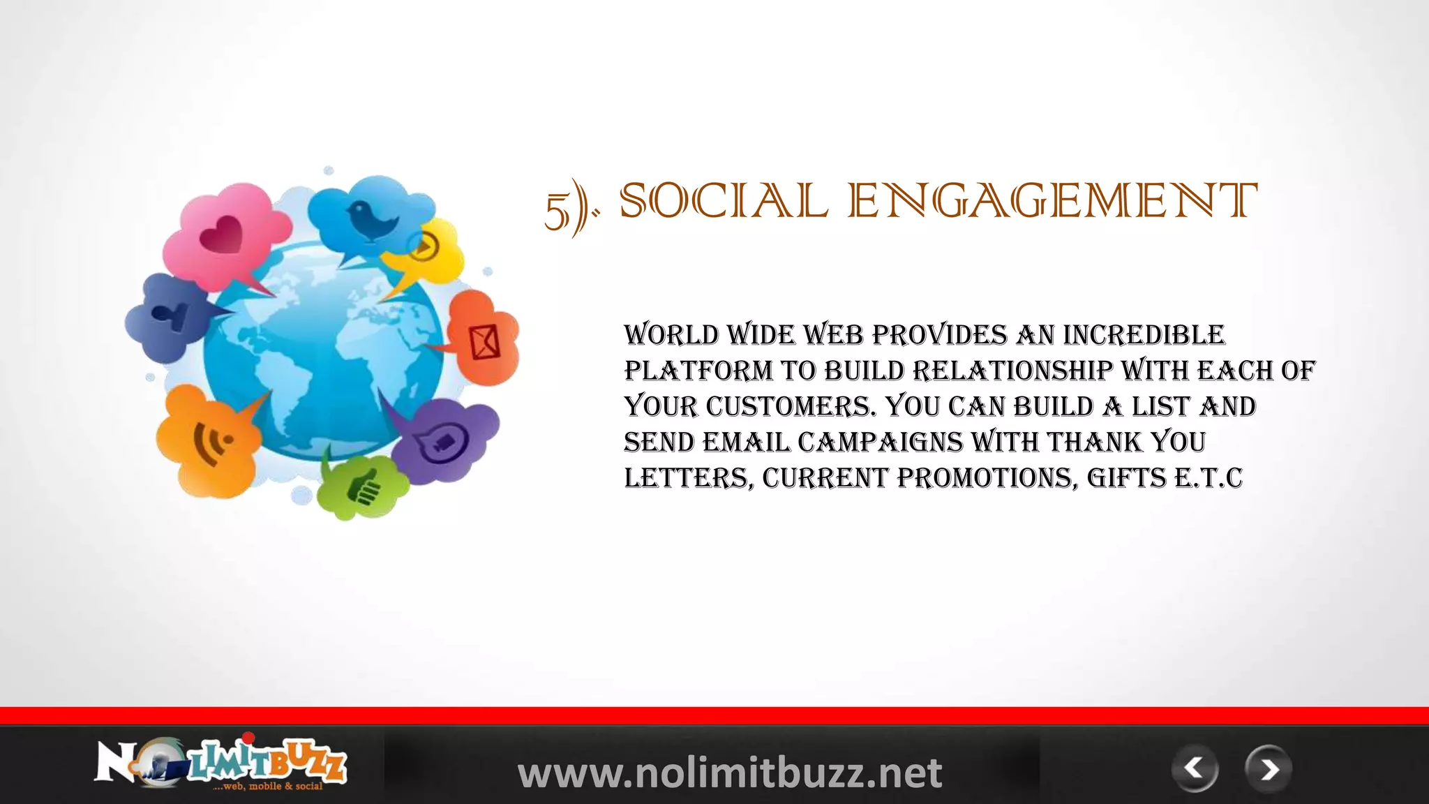 www.nolimitbuzz.net
5). SOCIAL ENGAGEMENT
World Wide Web provides an incredible
platform to build relationship with each of
your customers. You can build a list and
send email campaigns with thank you
letters, current promotions, gifts e.t.c
 