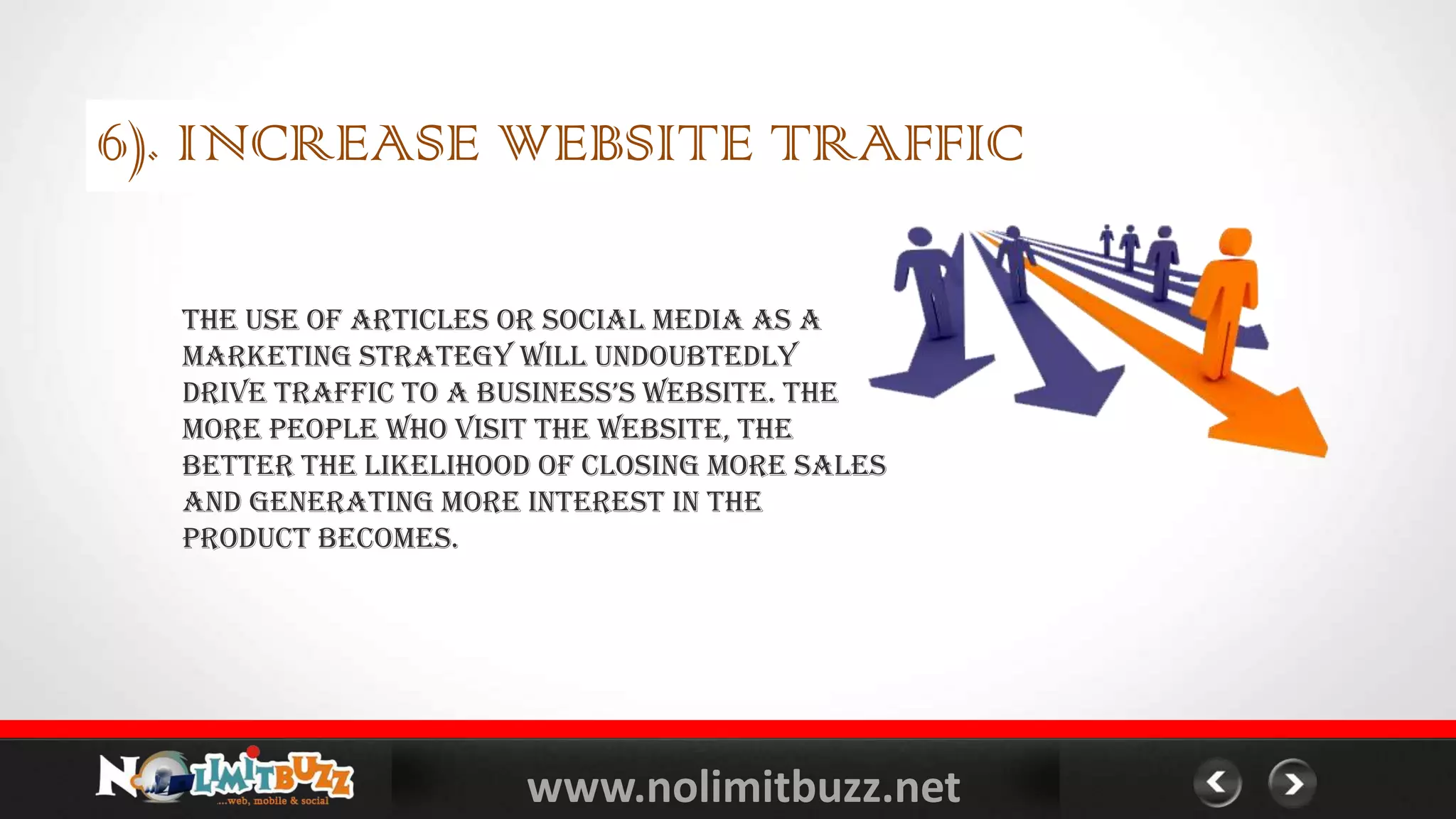 www.nolimitbuzz.net
6). INCREASE WEBSITE TRAFFIC
The use of articles or Social Media as a
marketing strategy will undoubtedly
drive traffic to a business’s website. the
more people who visit the website, the
better the likelihood of closing more sales
and generating more interest in the
product becomes.
 