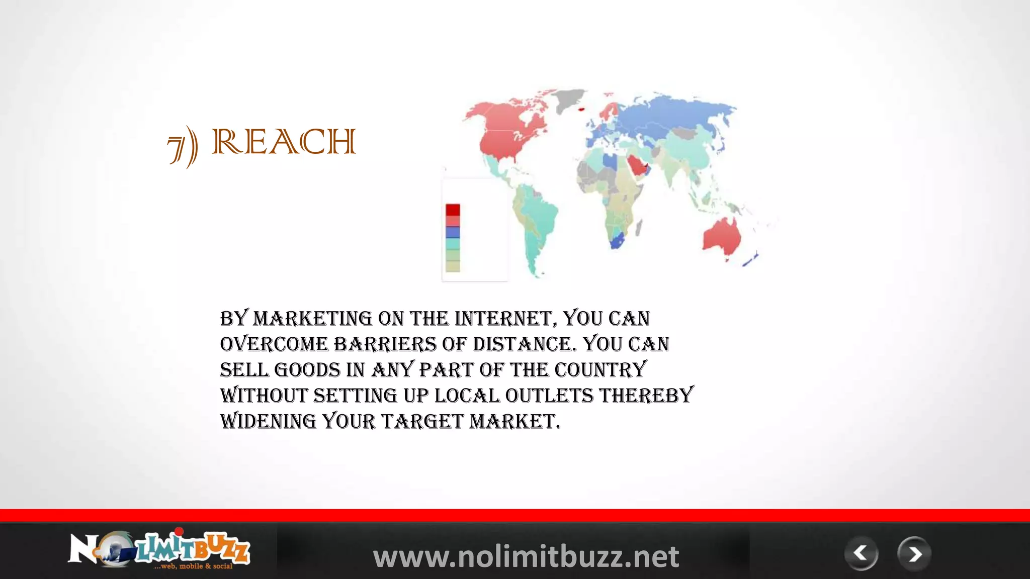 www.nolimitbuzz.net
7) REACH
By marketing on the Internet, you can
overcome barriers of distance. You can
sell goods in any part of the country
without setting up local outlets thereby
widening your target market.
 