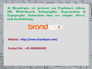 At Brandepix, we present you Explainer videos, 
2D, Whiteboard, Infographic, Stop-motion & 
Typography Animation that are simple, direct, 
and hard-hitting. 
Website : http://www.brandepix.com/ 
Contact No. : +91-9849203402 
