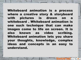 Whiteboard animation is a process 
where a creative story & storyboard 
with pictures is drawn on a 
whiteboard . Whiteboard animation is 
one such technique that can make 
images come to life on screen. It is 
also known as video scribing. 
Whiteboard animation lets you share 
your thoughts, knowledge, complex 
ideas and concepts in an easy to 
understand. 
 