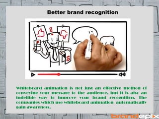 Better brand recognition 
Whiteboard animation is not just an effective method of 
conveying your message to the audience, but it is also an 
indelible way to improve your brand recognition. The 
companies which use whiteboard animation automatically 
gain awareness. 
 