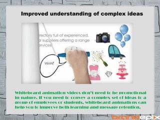 Improved understanding of complex ideas 
Whiteboard animation videos dont need to be promotional 
in nature. If you need to convey a complex set of ideas to a 
group of employees or students, whiteboard animations can 
help you to improve both learning and message retention. 
 