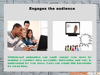 Engages the audience 
Whiteboard animation can easily engage your users by 
making a complex idea accessible, interesting and easy to 
understand for your users. Users can retain this knowledge 
for a long time. 
 