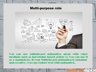 Multi-purpose role 
You can use whiteboard animation along with other 
medium such as knowledge based article or you can use it 
as a standalone. If your Whiteboard animation is engaging 
and creative, you can replace text with animation. 
 
