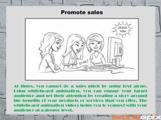 Promote sales 
At times, you cannot do a sales pitch by using text alone. 
Using whiteboard animation, you can engage your target 
audience and get their attention by creating a story around 
the benefits of your products or services that you offer. The 
whiteboard animation videos helps you to connect with your 
audience at a deeper-level. 
 