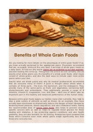 Benefits of Whole Grain Foods
Are you looking for more details on the advantages of entire grain foods? If so,
you have actually pertained to the appropriate place. Physicians recommend
that we, as people, dining at the very least 3 servings of whole grain meals on
a daily basis. To find out why entire grains are so essential to our diet regimen,
proceed reading this write-up. Throughout the article we will certainly discuss
exactly what entire grains are, the benefits of a whole grain foods, what meals
consist of whole grains, and also the best ways to include even more entire
grains within your diet.
Exactly what are whole grains and why do medical professionals recommend
that we consume many of them? A grain is thought about whole when it
contains all three parts - the bran, the bacterium, and the endosperm. They
provide many of the same perks as fruits and vegetables, containing both
phytochemicals and antioxidants. They additionally provide a range of B
vitamins, Vitamin E, magnesium, iron, and fiber - each one of which play an
important part in the healthy and balanced performance of the human body.
Because entire grain foods supply our bodies many vital nutrients, they help to
stop a wide variety of ailments as well as illness. As an example, they have
actually been discovered to dramatically reduce the danger of heart disease by
lessening blood pressure, blood coagulation, and also cholesterol levels. Eating
the recommended dose of whole grain foods also helps to prevent versus
specific cancers cells as well as helps to regulate blood glucose for those
dealing with diabetes. A top protecting against conditions and also health
problems, they are also fantastic for fat burning. Researches have revealed that
those which consume even more whole grains weigh significantly less than
those who consume less.
 