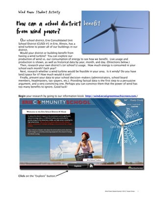 Wind Power Student Activity


How can a school district benefit
from wind power?
  Our school district, Erie Consolidated Unit
School District (CUSD) #1 in Erie, Illinois, has a
wind turbine to power all of our buildings in our
district.
  Would your district or building benefit from
having a wind turbine? You can explore our
production of wind vs. our consumption of energy to see how we benefit. Live usage and
production is shown, as well as historical data by year, month, and day. (Directions below.)
  Then, research your own district’s (or school’s) usage. How much energy is consumed in your
school each month? Each year?
  Next, research whether a wind turbine would be feasible in your area. Is it windy? Do you have
land/space for it? How much would it cost?
  Finally, present your data to your school decision-makers (administrators, school board
members, headmasters, tax-payers, etc.). Providing factual data is the first step to a persuasive
argument, and a very convincing one. Perhaps you can convince them that the power of wind has
too many benefits to ignore. Good luck!


Begin your research by going to our information kiosk: http://wind.ecsd.greentouchscreen.com./




Click on the “Explore” button.




                                                                      Wind Power Student Activity © 2010, Tracee Orman   1
 