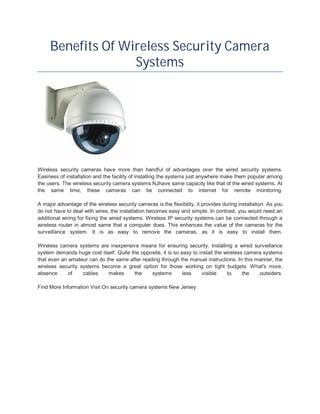 Benefits Of Wireless Security Camera
                   Systems




Wireless security cameras have more than handful of advantages over the wired security systems.
Easiness of installation and the facility of installing the systems just anywhere make them popular among
the users. The wireless security camera systems NJhave same capacity like that of the wired systems. At
the same time, these cameras can be connected to internet for remote monitoring.

A major advantage of the wireless security cameras is the flexibility, it provides during installation. As you
do not have to deal with wires, the installation becomes easy and simple. In contrast, you would need an
additional wiring for fixing the wired systems. Wireless IP security systems can be connected through a
wireless router in almost same that a computer does. This enhances the value of the cameras for the
surveillance system. It is as easy to remove the cameras, as it is easy to install them.

Wireless camera systems are inexpensive means for ensuring security. Installing a wired surveillance
system demands huge cost itself. Quite the opposite, it is so easy to install the wireless camera systems
that even an amateur can do the same after reading through the manual instructions. In this manner, the
wireless security systems become a great option for those working on tight budgets. What's more,
absence      of    cables    makes      the    systems         less    visible     to     the   outsiders.

Find More Information Visit On security camera systems New Jersey
 