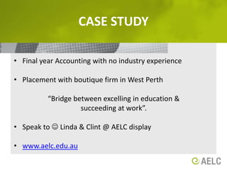 Case studyFinal year Accounting with no industry experiencePlacement with boutique firm in West Perth“Bridge between excelling in education &succeeding at work”. Speak to  Linda & Clint @ AELC displaywww.aelc.edu.au