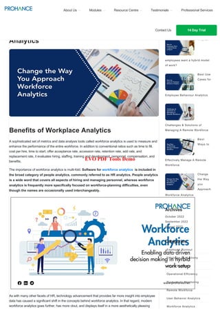 Change the Way you Approach Workforce
Analytics
Benefits of Workplace Analytics
A sophisticated set of metrics and data analysis tools called workforce analytics is used to measure and
enhance the performance of the entire workforce. In addition to conventional ratios such as time to fill,
cost per hire, time to start, offer acceptance rate, accession rate, retention rate, add rate, and
replacement rate, it evaluates hiring, staffing, training and development, personnel, compensation, and
benefits.
The importance of workforce analytics is multi-fold. Software for workforce analytics is included in
the broad category of people analytics, commonly referred to as HR analytics. People analytics
is a wide word that covers all aspects of hiring and managing personnel, whereas workforce
analytics is frequently more specifically focused on workforce-planning difficulties, even
though the names are occasionally used interchangeably.
As with many other facets of HR, technology advancement that provides far more insight into employee
data has caused a significant shift in the concepts behind workforce analytics. In that regard, modern
workforce analytics goes further, has more clout, and displays itself in a more aesthetically pleasing
Popular Posts
Why do
employees want a hybrid model
of work?
Best Use
Cases for
Employee Behaviour Analytics
Challenges & Solutions of
Managing A Remote Workforce
Best
Ways to
Effectively Manage A Remote
Workforce
Change
the Way
you
Approach
Workforce Analytics
Archives
October 2022
September 2022
August 2022
Categories
Employee Burnout
Employee Productivity
Hybrid Workforce
Operational Efficiency
Productivity Monitoring
Remote Workforce
User Behavior Analytics
Workforce Analytics
About Us Modules Resource Centre Testimonials Professional Services
Contact Us 14 Day Trial
EVO PDF Tools Demo
 