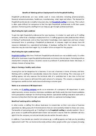 Benefits of Working with an Employment Firm for PeopleSoft Staffing
PeopleSoft professionals are now widely used in many industries including pharmaceuticals,
financial, telecommunications, healthcare, manufacturing, retail, legal and others. The demand for
PeopleSoft professionals is steadily rising every day, but PeopleSoft staffing is not easy. This is why it
is often quite difficult for companies to find the right PeopleSoft professionals to fill their vacant
positions. Partnering with a staffing firm can help you get the right professional faster.
Help finding the right candidate
To get the right PeopleSoft professional for your business, it is better to work with an IT staffing
company, rather than a boutique employment firm. IT staffing agencies solely dedicate their efforts
in finding IT professionals and so they have better knowledge, more experience and have a faster
turnaround time in providing a PeopleSoft professional. A company might not always have HR
resources dedicated to a specialized technology. A boutique staffing firm that recruits for many
industries may also lack that insight. So, it is better to hire an expert for this purpose.
Help finding the right candidate faster
PeopleSoft staffing takes time. Proficient PeopleSoft professionals are not available easily. It is often
difficult for businesses to get PeopleSoft professionals on mission critical projects. Partnering with an
employment company assures a business access to proficient IT professionals faster. Moreover, it
reduces chances of wrong hires.
Helps in forming a healthy work culture
A wrong hire can be dangerous for a business. It can cost a business in terms of money and time.
Working with a staffing firm considerably reduces the chances of mis-hiring. This is because an IT
staffing agency not only assesses the technical skills of a candidate but it also tries to find out
whether or not a resource will match the work culture of a company. This ensures a congenial and
homogenous workforce that works toward achieving a common goal.
Works as an extension of HR department
In reality, an IT staffing company works as an extension of a company’s HR department. It posts
advertisements, screens resumes, interviews candidates and finally sends the short-listed candidates
to the prospective employer for the final hiring decision. Specialized staffing companies work with a
business to help them find the right candidate with skills in a particular technology faster.
Benefits of working with a staffing firm
In other words, a staffing firm allows businesses to concentrate on their core areas of business
operations by taking away all of the distractions that are not essentially related to those core areas.
The benefits of partnering with an IT staffing firm for PeopleSoft staffing is actually twofold - first, it
gives access to qualified PeopleSoft talent faster and second it assures that the candidate will be a
right fit for the company, not only technically but also within the work culture.
In addition, if you decide you need to let someone go, a staffing agency can help you by providing
replacement staff. This can be done discreetly without other people within your company knowing
 