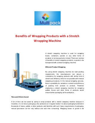 Benefits of Wrapping Products with a Stretch
Wrapping Machine
A stretch wrapping machine is used for wrapping
boxes, containers, parcels or any other forms of
products to be transported or stored. There are number
of benefits of stretch wrapping products or goods to be
transported with a stretch wrapping machine.
Efficient Product Wrapping
By using stretch wrapping machine for bulk packing
requirements, the manufacturers can ensure a
consistency for wrapping products with similar kind of
stretch and efficiency which is not possible with manual
wrapping processes. In the manual wrapping process,
there is possibility for variations in stretch and efficiency
of packing from product to product. Therefore
employing a stretch wrapping machine for wrapping
pallets, boxes and other forms of products would
ensure better packaging at the workplace.
Time and Efforts Saved
A lot of time can be saved by opting to wrap products with a stretch wrapping machine because in
industries, it’s not about packaging a few products as in regular needs. It is about packaging hundreds to
thousands of boxes, pallets or other products and therefore with such heavy requirements of packaging,
manual processes can be very tedious and also time consuming. Wrapping boxes or goods to be
 