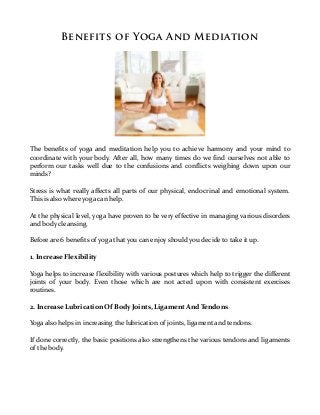 Benefits of Yoga And Mediation




The benefits of yoga and meditation help you to achieve harmony and your mind to
coordinate with your body. After all, how many times do we find ourselves not able to
perform our tasks well due to the confusions and conflicts weighing down upon our
minds?

Stress is what really affects all parts of our physical, endocrinal and emotional system.
This is also where yoga can help.

At the physical level, yoga have proven to be very effective in managing various disorders
and body cleansing.

Before are 6 benefits of yoga that you can enjoy should you decide to take it up.

1. Increase Flexibility

Yoga helps to increase flexibility with various postures which help to trigger the different
joints of your body. Even those which are not acted upon with consistent exercises
routines.

2. Increase Lubrication Of Body Joints, Ligament And Tendons

Yoga also helps in increasing the lubrication of joints, ligament and tendons.

If done correctly, the basic positions also strengthens the various tendons and ligaments
of the body.
 