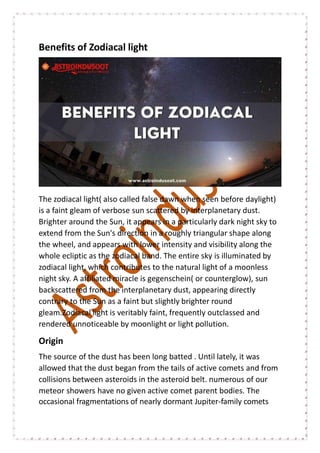 Benefits of Zodiacal light
The zodiacal light( also called false dawn when seen before daylight)
is a faint gleam of verbose sun scattered by interplanetary dust.
Brighter around the Sun, it appears in a particularly dark night sky to
extend from the Sun's direction in a roughly triangular shape along
the wheel, and appears with lower intensity and visibility along the
whole ecliptic as the zodiacal band. The entire sky is illuminated by
zodiacal light, which contributes to the natural light of a moonless
night sky. A affiliated miracle is gegenschein( or counterglow), sun
backscattered from the interplanetary dust, appearing directly
contrary to the Sun as a faint but slightly brighter round
gleam.Zodiacal light is veritably faint, frequently outclassed and
rendered unnoticeable by moonlight or light pollution.
Origin
The source of the dust has been long batted . Until lately, it was
allowed that the dust began from the tails of active comets and from
collisions between asteroids in the asteroid belt. numerous of our
meteor showers have no given active comet parent bodies. The
occasional fragmentations of nearly dormant Jupiter-family comets
 