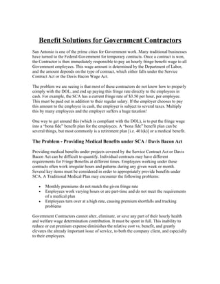 Benefit Solutions for Government Contractors
San Antonio is one of the prime cities for Government work. Many traditional businesses
have turned to the Federal Government for temporary contracts. Once a contract is won,
the Contractor is then immediately responsible to pay an hourly fringe benefit wage to all
Government employees. This wage amount is determined by the Department of Labor,
and the amount depends on the type of contract, which either falls under the Service
Contract Act or the Davis Bacon Wage Act.

The problem we are seeing is that most of these contractors do not know how to properly
comply with the DOL, and end up paying this fringe rate directly to the employees in
cash. For example, the SCA has a current fringe rate of $3.50 per hour, per employee.
This must be paid out in addition to their regular salary. If the employer chooses to pay
this amount to the employee in cash, the employer is subject to several taxes. Multiply
this by many employees and the employer suffers a huge taxation!

One way to get around this (which is compliant with the DOL), is to put the fringe wage
into a “bona fide” benefit plan for the employees. A “bona fide” benefit plan can be
several things, but most commonly is a retirement plan [i.e. 401(k)] or a medical benefit.

The Problem - Providing Medical Benefits under SCA / Davis Bacon Act

Providing medical benefits under projects covered by the Service Contract Act or Davis
Bacon Act can be difficult to quantify. Individual contracts may have different
requirements for Fringe Benefits at different times. Employees working under these
contracts often work irregular hours and patterns during any given week or month.
Several key items must be considered in order to appropriately provide benefits under
SCA. A Traditional Medical Plan may encounter the following problems:

   •   Monthly premiums do not match the given fringe rate
   •   Employees work varying hours or are part-time and do not meet the requirements
       of a medical plan
   •   Employees turn over at a high rate, causing premium shortfalls and tracking
       problems

Government Contractors cannot alter, eliminate, or save any part of their hourly health
and welfare wage determination contribution. It must be spent in full. This inability to
reduce or cut premium expense diminishes the relative cost vs. benefit, and greatly
elevates the already important issue of service, to both the company client, and especially
to their employees.
 