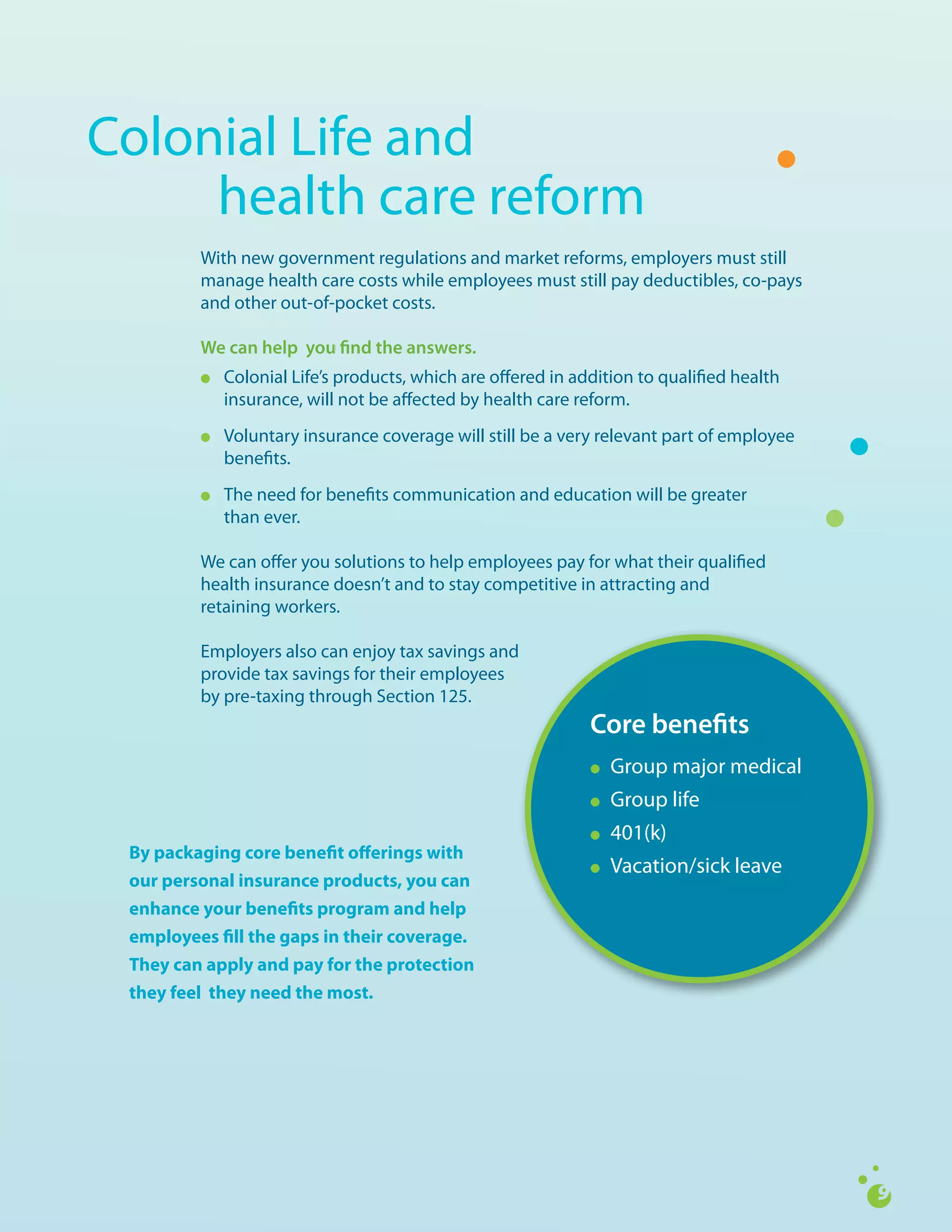 Colonial	Life	and		
	    health	care	reform
         With	new	government	regulations	and	market	reforms,	employers	must	still	
         manage	health	care	costs	while	employees	must	still	pay	deductibles,	co-pays	
         and	other	out-of-pocket	costs.

         We can help you find the answers.
         l   Colonial	Life’s	products,	which	are	offered	in	addition	to	qualified	health	
             insurance,	will	not	be	affected	by	health	care	reform.
         l   Voluntary	insurance	coverage	will	still	be	a	very	relevant	part	of	employee	
             benefits.
         l   The	need	for	benefits	communication	and	education	will	be	greater	
             than	ever.

         We	can	offer	you	solutions	to	help	employees	pay	for	what	their	qualified	
         health	insurance	doesn’t	and	to	stay	competitive	in	attracting	and		
         retaining	workers.

         Employers	also	can	enjoy	tax	savings	and		
         provide	tax	savings	for	their	employees		
         by	pre-taxing	through	Section	125.
                                                              Core benefits
                                                              l	   Group	major	medical
                                                              l    Group	life
                                                              l    401(k)
 By packaging core benefit offerings with
                                                              l    Vacation/sick	leave
 our personal insurance products, you can
 enhance your benefits program and help
 employees fill the gaps in their coverage.
 They can apply and pay for the protection
 they feel they need the most.
 
