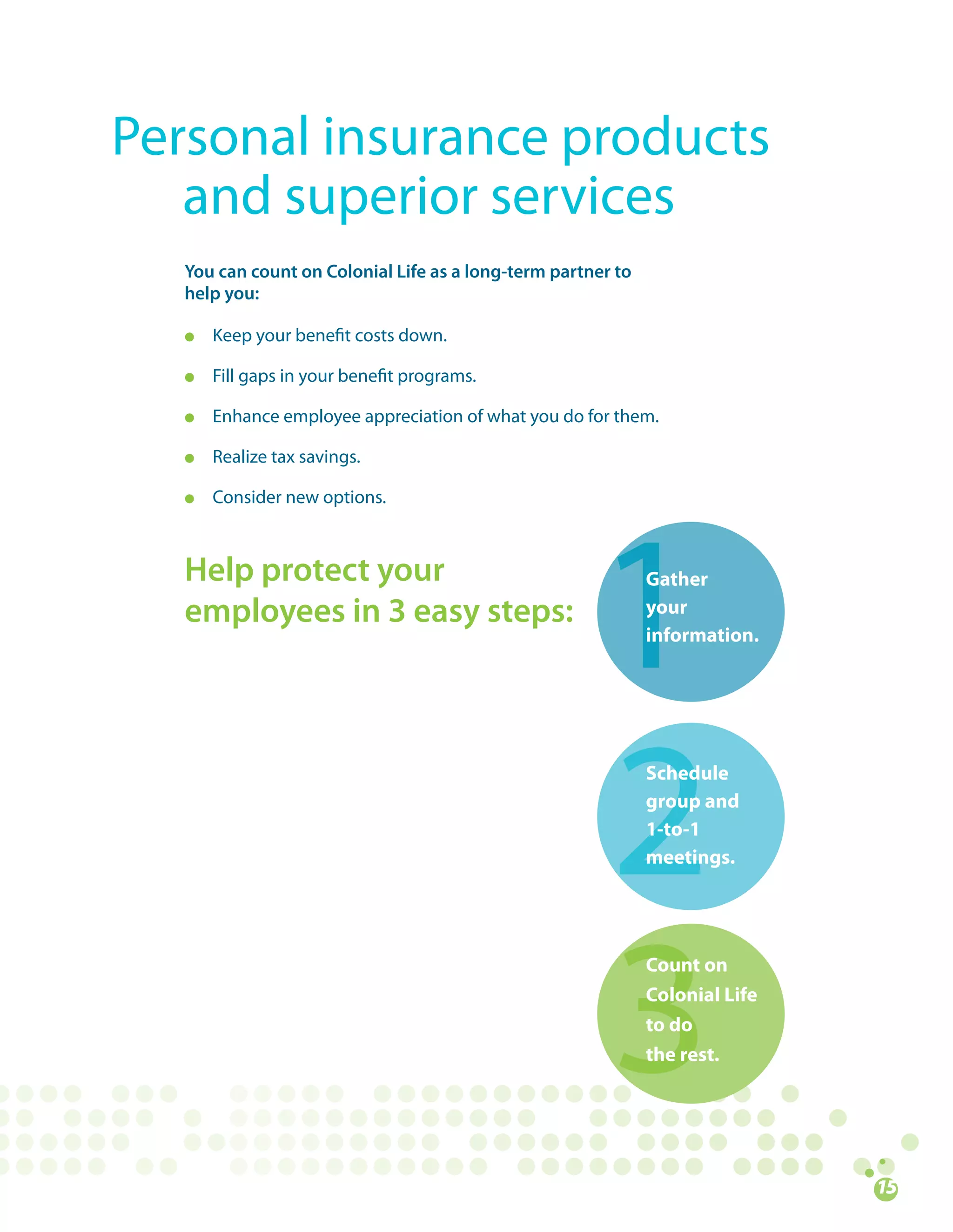 Personal	insurance	products		
						and	superior	services
   You can count on Colonial Life as a long-term partner to
   help you:

   l   Keep	your	benefit	costs	down.

   l   Fill	gaps	in	your	benefit	programs.

   l   Enhance	employee	appreciation	of	what	you	do	for	them.

   l   Realize	tax	savings.

   l   Consider	new	options.



   Help protect your                                          Gather
   employees in 3 easy steps:                                 your
                                                              information.




                                                              Schedule
                                                              group and
                                                              1-to-1
                                                              meetings.




                                                              Count on
                                                              Colonial Life
                                                              to do
                                                              the rest.
 