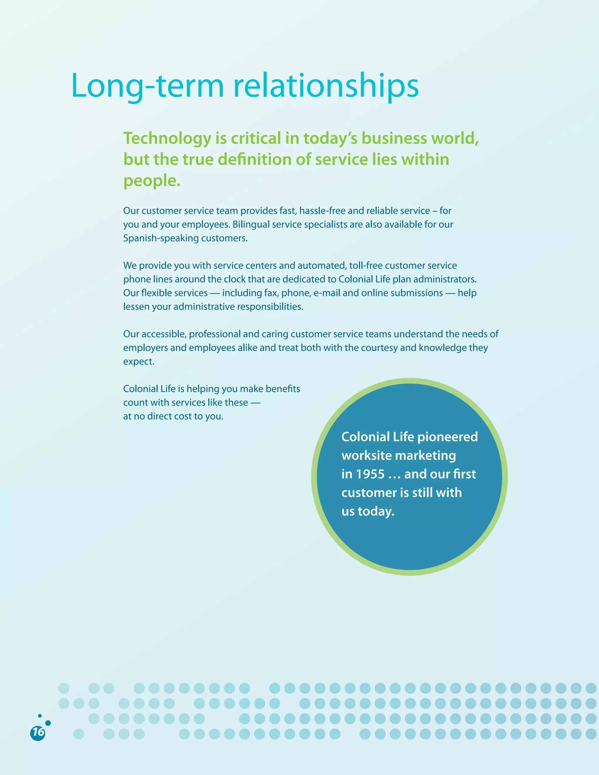 Long-term	relationships
   Technology is critical in today’s business world,
   but the true definition of service lies within
   people.
   Our	customer	service	team	provides	fast,	hassle-free	and	reliable	service	–	for		
   you	and	your	employees.	Bilingual	service	specialists	are	also	available	for	our	
   Spanish-speaking	customers.

   We	provide	you	with	service	centers	and	automated,	toll-free	customer	service		
   phone	lines	around	the	clock	that	are	dedicated	to	Colonial	Life	plan	administrators.		
   Our	flexible	services	—	including	fax,	phone,	e-mail	and	online	submissions	—	help	
   lessen	your	administrative	responsibilities.

   Our	accessible,	professional	and	caring	customer	service	teams	understand	the	needs	of	
   employers	and	employees	alike	and	treat	both	with	the	courtesy	and	knowledge	they	
   expect.

   Colonial	Life	is	helping	you	make	benefits		
   count	with	services	like	these	—		
   at	no	direct	cost	to	you.

                                                        Colonial Life pioneered
                                                        worksite marketing
                                                        in 1955 … and our first
                                                        customer is still with
                                                        us today.
 