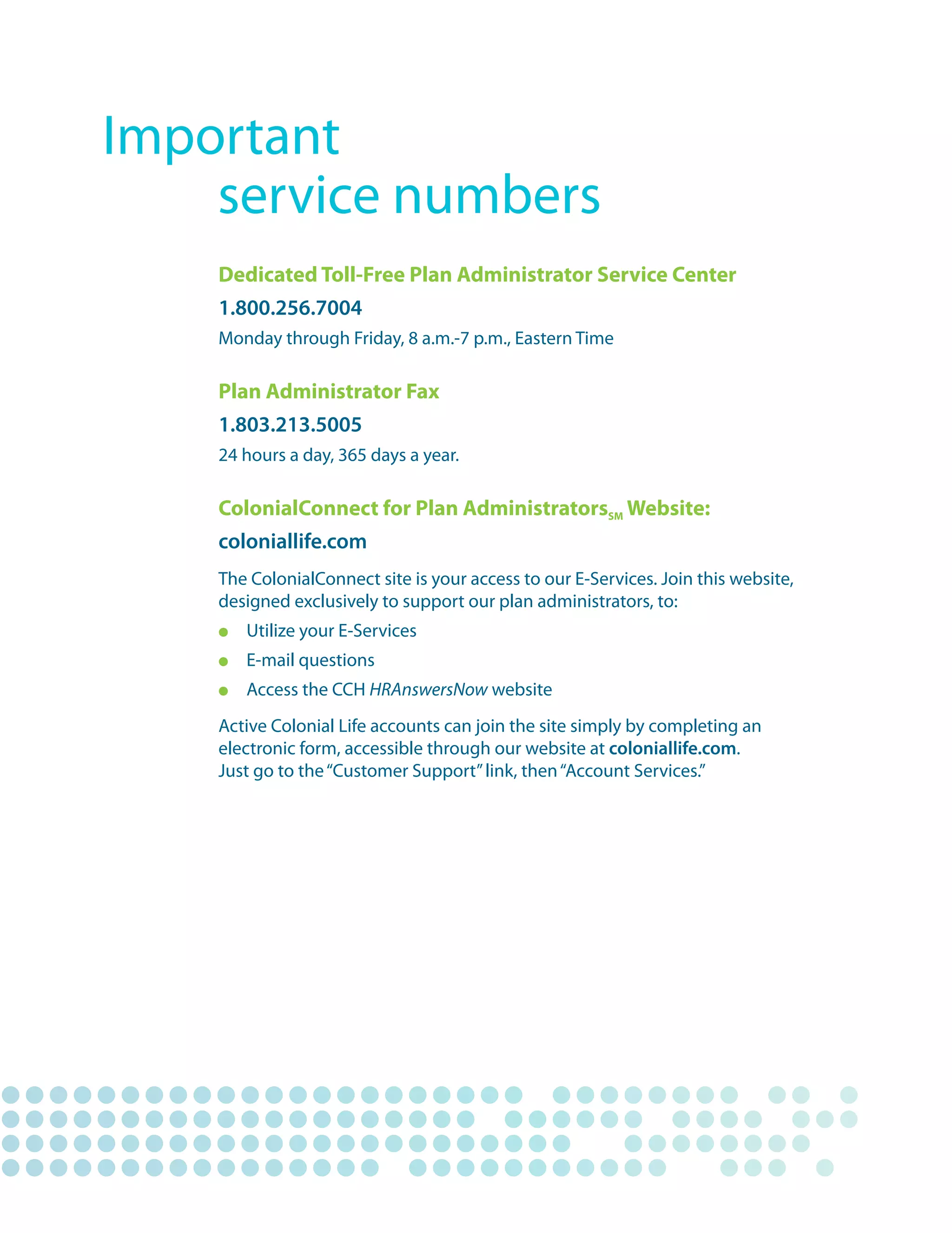Important
	   service	numbers
    Dedicated Toll-Free Plan Administrator Service Center
    1.800.256.7004
    Monday	through	Friday,	8	a.m.-7	p.m.,	Eastern	Time

    Plan Administrator Fax
    1.803.213.5005
    24	hours	a	day,	365	days	a	year.

    ColonialConnect for Plan AdministratorsSM Website:
    coloniallife.com
    The	ColonialConnect	site	is	your	access	to	our	E-Services.	Join	this	website,		
    designed	exclusively	to	support	our	plan	administrators,	to:
    l	    Utilize	your	E-Services
    l		   E-mail	questions
    l		   Access	the	CCH	HRAnswersNow	website
    Active	Colonial	Life	accounts	can	join	the	site	simply	by	completing	an		
    electronic	form,	accessible	through	our	website	at	coloniallife.com.	
    Just	go	to	the	“Customer	Support”	link,	then	“Account	Services.”
 