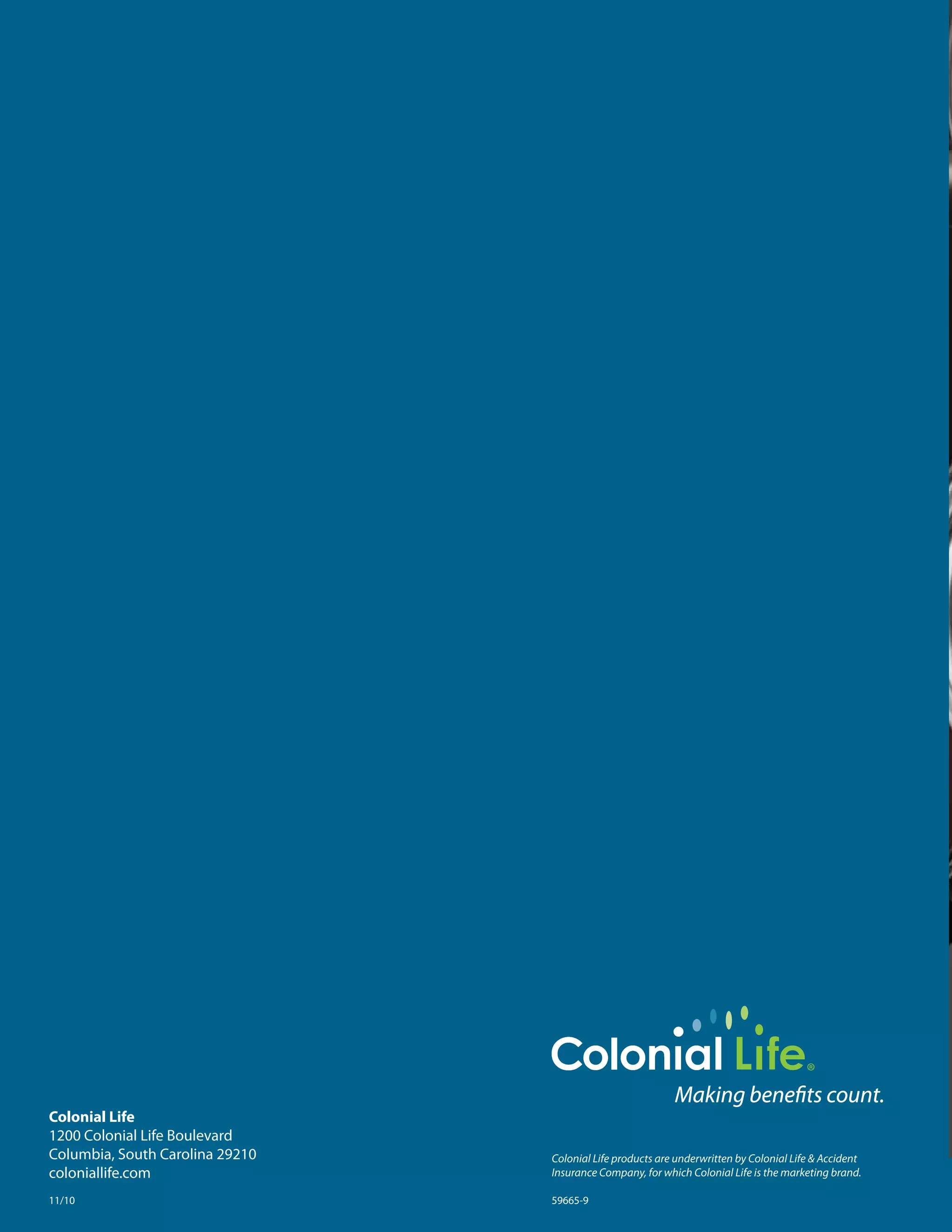 Colonial Life
1200	Colonial	Life	Boulevard
Columbia,	South	Carolina	29210   Colonial Life products are underwritten by Colonial Life & Accident
coloniallife.com                 Insurance Company, for which Colonial Life is the marketing brand.

11/10                            59665-9
 