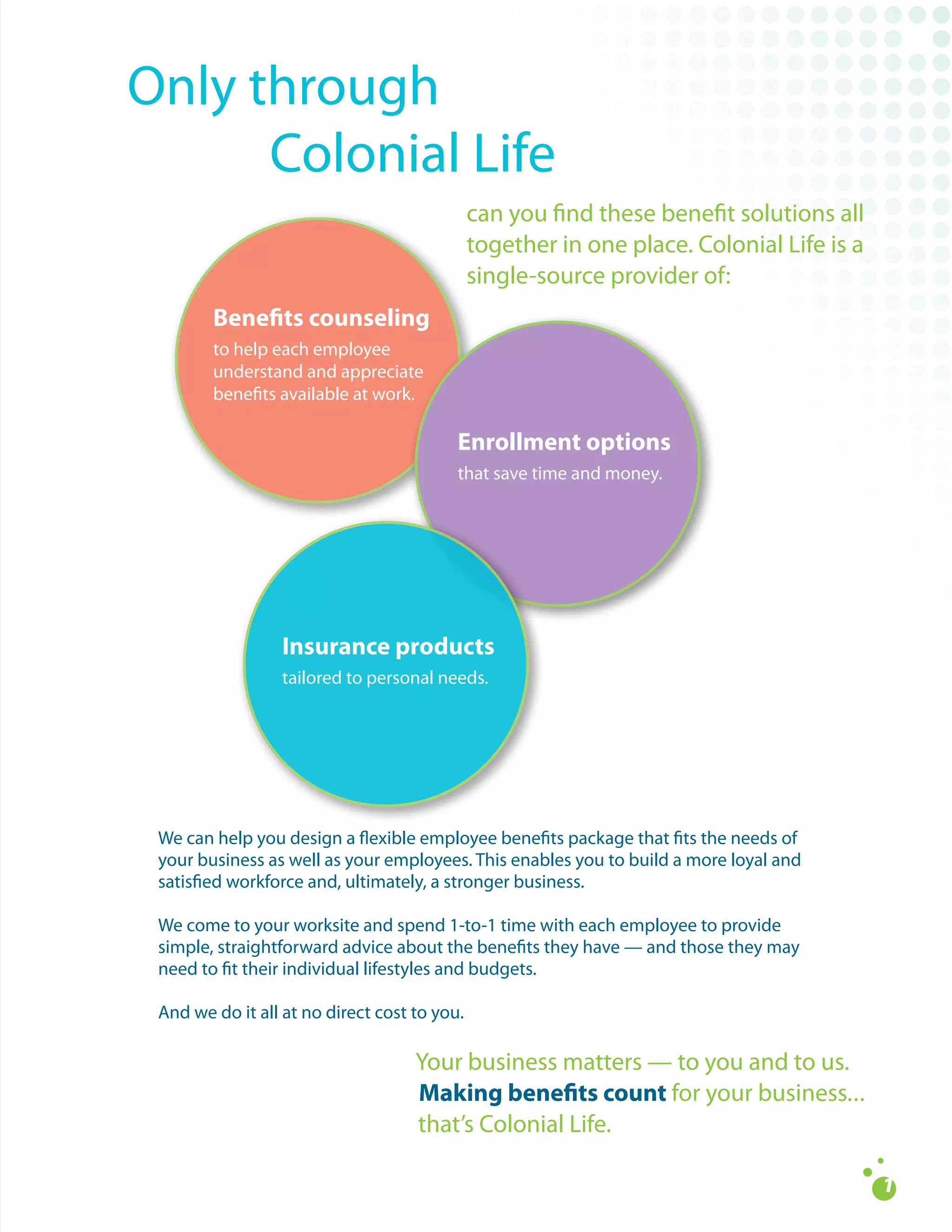 Only	through		
												Colonial	Life
                                              can	you	find	these	benefit	solutions	all	
                                              together	in	one	place.	Colonial	Life	is	a		
                                              single-source	provider	of:
        Benefits counseling
        to	help	each	employee		
        understand	and	appreciate	
        benefits	available	at	work.

                                          Enrollment options
                                          that	save	time	and	money.




                  Insurance products
                  tailored	to	personal	needs.




 We	can	help	you	design	a	flexible	employee	benefits	package	that	fits	the	needs	of	
 your	business	as	well	as	your	employees.	This	enables	you	to	build	a	more	loyal	and	
 satisfied	workforce	and,	ultimately,	a	stronger	business.	

 We	come	to	your	worksite	and	spend	1-to-1	time	with	each	employee	to	provide	
 simple,	straightforward	advice	about	the	benefits	they	have	—	and	those	they	may	
 need	to	fit	their	individual	lifestyles	and	budgets.

 And	we	do	it	all	at	no	direct	cost	to	you.

                                    Your	business	matters	—	to	you	and	to	us.	
                                    Making benefits count for	your	business.	.	.
                                    that’s	Colonial	Life.
 