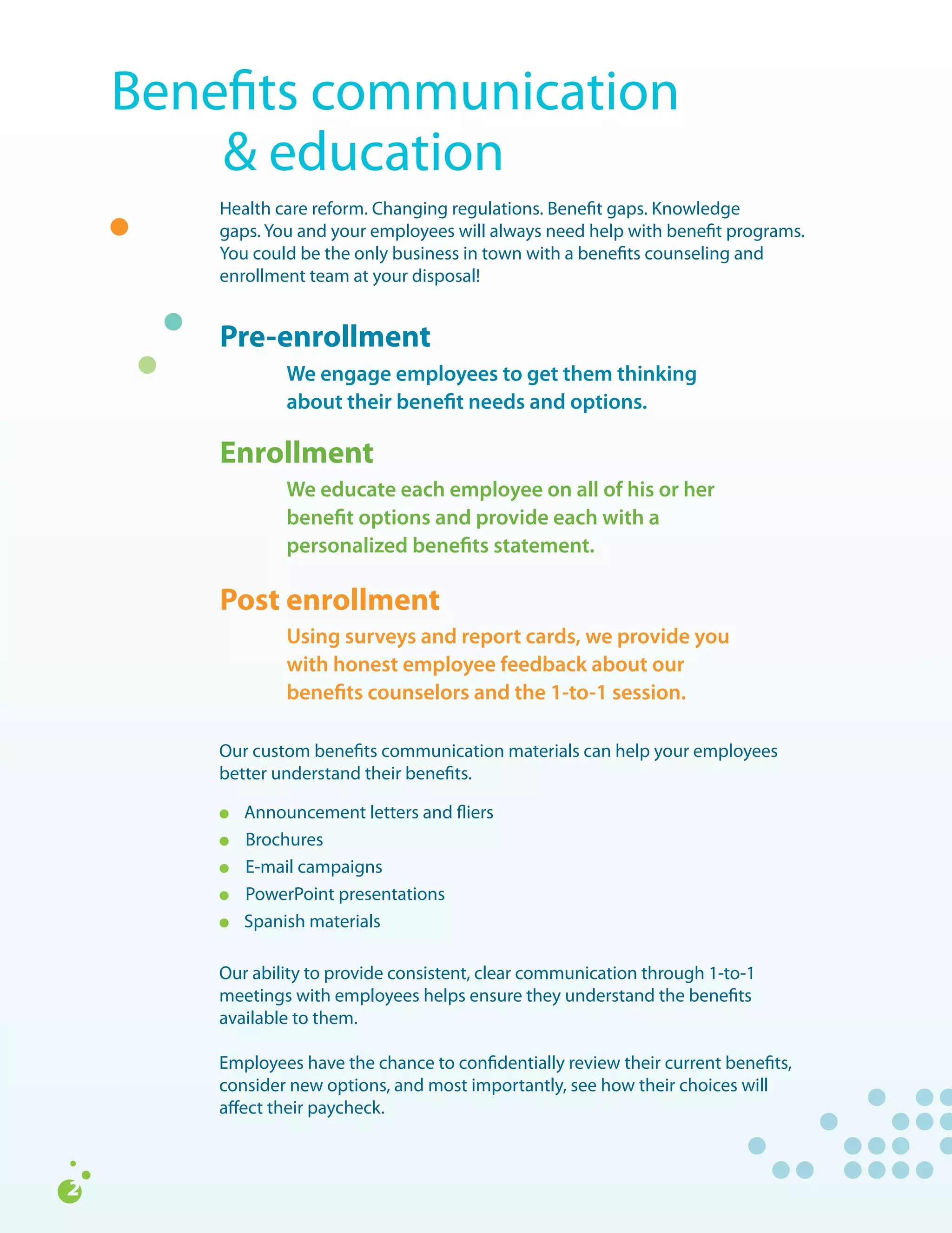 Benefits	communication		
	 	 &	education	
    Health	care	reform.	Changing	regulations.	Benefit	gaps.	Knowledge		
    gaps.	You	and	your	employees	will	always	need	help	with	benefit	programs.	
    You	could	be	the	only	business	in	town	with	a	benefits	counseling	and	
    enrollment	team	at	your	disposal!


    Pre-enrollment		
               We engage employees to get them thinking
               about their benefit needs and options.

    Enrollment 	
               We educate each employee on all of his or her
               benefit options and provide each with a
               personalized benefits statement.

    Post enrollment
    	
               Using surveys and report cards, we provide you
               with honest employee feedback about our
               benefits counselors and the 1-to-1 session.

    Our	custom	benefits	communication	materials	can	help	your	employees	
    better	understand	their	benefits.

    l		   Announcement	letters	and	fliers
    l	    Brochures
    l	    E-mail	campaigns
    l	    PowerPoint	presentations
    l	    Spanish	materials

    Our	ability	to	provide	consistent,	clear	communication	through	1-to-1	
    meetings	with	employees	helps	ensure	they	understand	the	benefits	
    available	to	them.
    	
    Employees	have	the	chance	to	confidentially	review	their	current	benefits,	
    consider	new	options,	and	most	importantly,	see	how	their	choices	will	
    affect	their	paycheck.
 