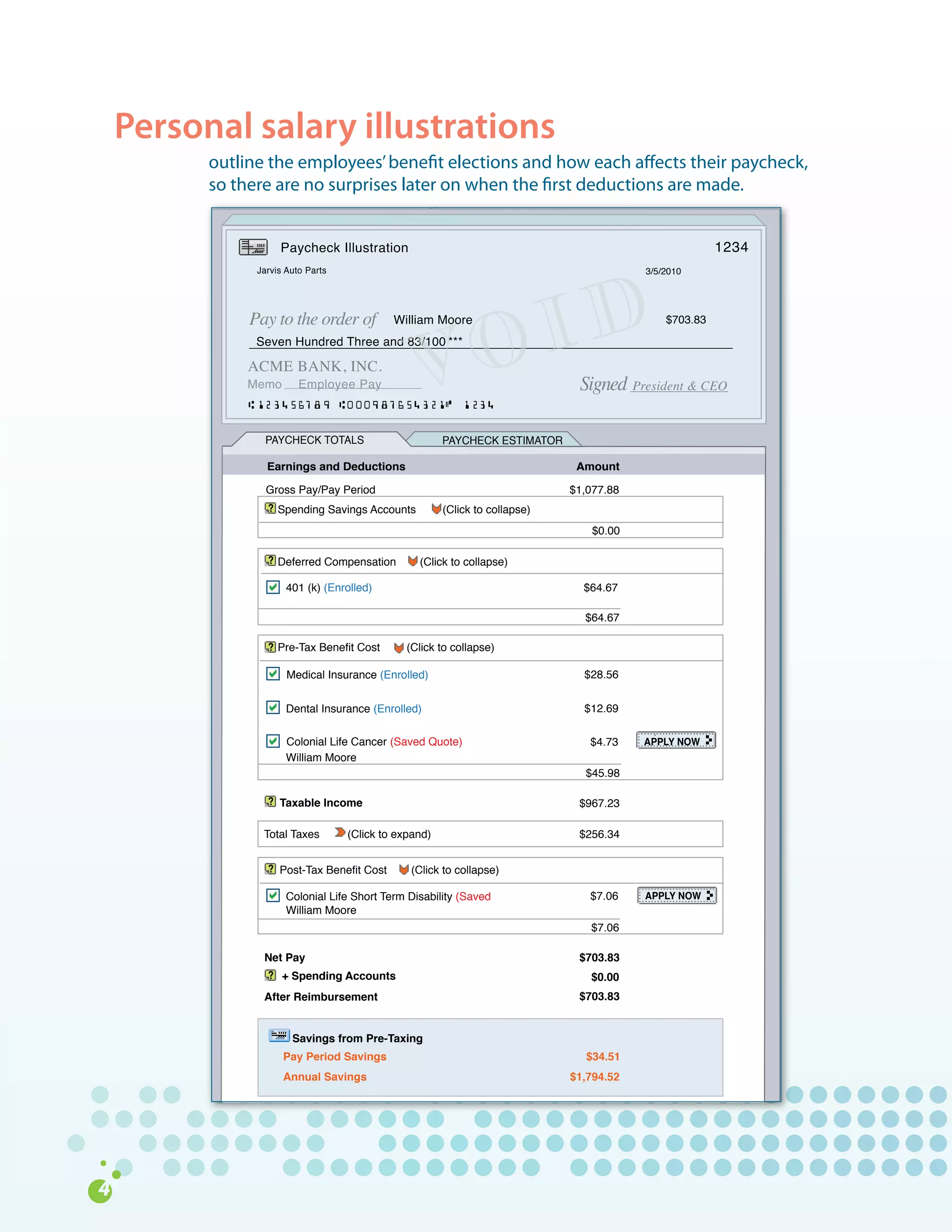 Personal salary illustrations
      outline	the	employees’	benefit	elections	and	how	each	affects	their	paycheck,		
      so	there	are	no	surprises	later	on	when	the	first	deductions	are	made.


                 Paycheck Illustration                                                              1234
            Jarvis Auto Parts                                                         3/5/2010




           Pay to the order of           William Moore


                                                          O ID                            $703.83




                                             V
            Seven Hundred Three and 83/100 ***

           ACME BANK, INC.
           Memo       Employee Pay                                         Signed President & CEO

              PAYCHECK TOTALS                       PAYCHECK ESTIMATOR

              Earnings and Deductions                                      Amount

              Gross Pay/Pay Period                                        $1,077.88
                 Spending Savings Accounts          (Click to collapse)
                                                                              $0.00

                 Deferred Compensation        (Click to collapse)

                   401 (k) (Enrolled)                                       $64.67

                                                                            $64.67

                 Pre-Tax Benefit Cost       (Click to collapse)

                   Medical Insurance (Enrolled)                             $28.56


                   Dental Insurance (Enrolled)                              $12.69

                   Colonial Life Cancer (Saved Quote)                        $4.73    APPLY NOW
                   William Moore
                                                                            $45.98

                 Taxable Income                                            $967.23

             Total Taxes        (Click to expand)                          $256.34


                 Post-Tax Benefit Cost      (Click to collapse)

                   Colonial Life Short Term Disability (Saved                $7.06    APPLY NOW
                   William Moore
                                                                             $7.06

             Net Pay                                                       $703.83
                  + Spending Accounts                                        $0.00
             After Reimbursement                                           $703.83


                    Savings from Pre-Taxing
                  Pay Period Savings                                         $34.51
                  Annual Savings                                          $1,794.52
 