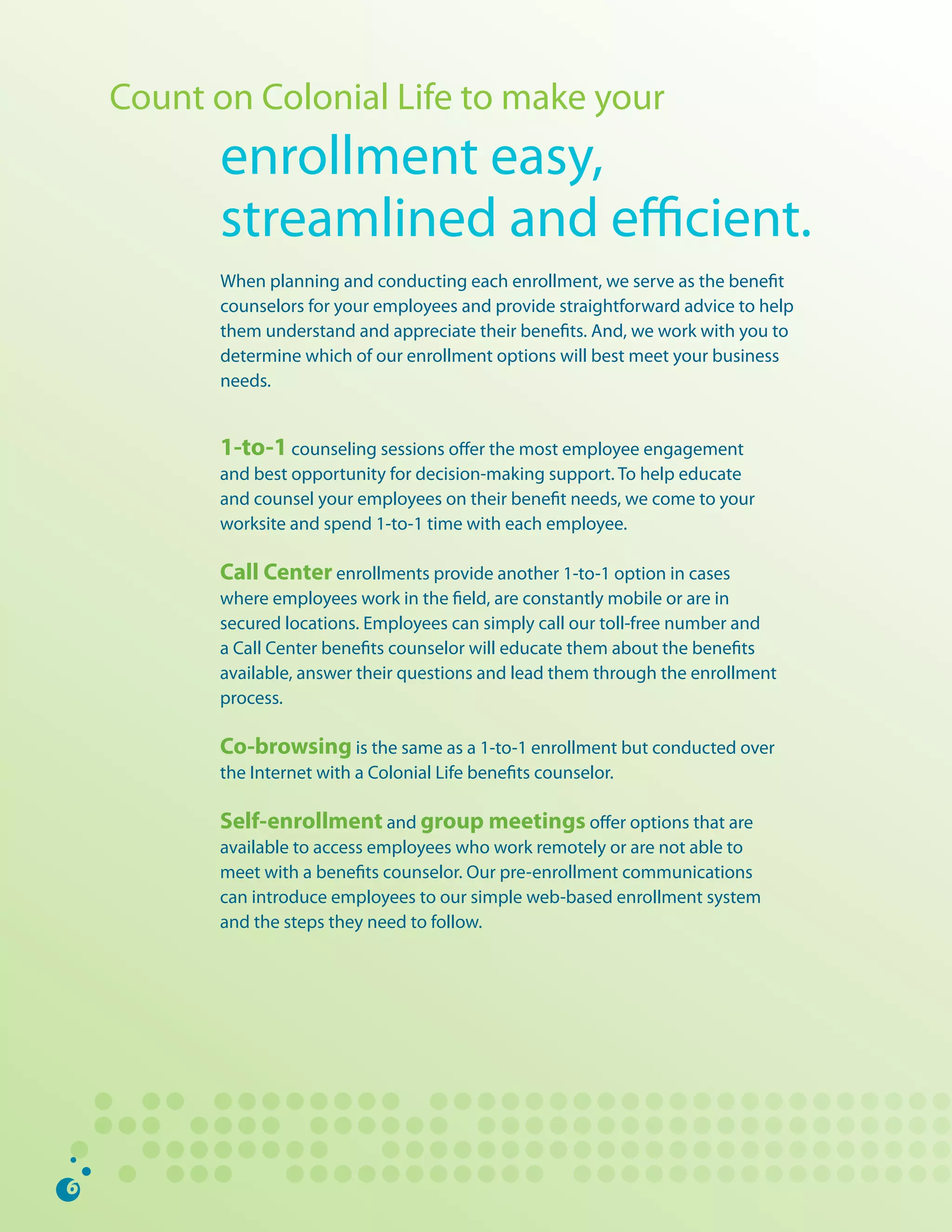 Count	on	Colonial	Life	to	make	your
      enrollment	easy,		
      streamlined	and	efficient.
      When	planning	and	conducting	each	enrollment,	we	serve	as	the	benefit	
      counselors	for	your	employees	and	provide	straightforward	advice	to	help	
      them	understand	and	appreciate	their	benefits.	And,	we	work	with	you	to	
      determine	which	of	our	enrollment	options	will	best	meet	your	business	
      needs.	


      1-to-1	counseling	sessions	offer	the	most	employee	engagement	
      and	best	opportunity	for	decision-making	support.	To	help	educate	
      and	counsel	your	employees	on	their	benefit	needs,	we	come	to	your	
      worksite	and	spend	1-to-1	time	with	each	employee.	

      Call Center enrollments	provide	another	1-to-1	option	in	cases	
      where	employees	work	in	the	field,	are	constantly	mobile	or	are	in	
      secured	locations.	Employees	can	simply	call	our	toll-free	number	and	
      a	Call	Center	benefits	counselor	will	educate	them	about	the	benefits	
      available,	answer	their	questions	and	lead	them	through	the	enrollment	
      process.	

      Co-browsing	is	the	same	as	a	1-to-1	enrollment	but	conducted	over	
      the	Internet	with	a	Colonial	Life	benefits	counselor.	

      Self-enrollment	and	group meetings	offer	options	that	are	
      available	to	access	employees	who	work	remotely	or	are	not	able	to	
      meet	with	a	benefits	counselor.	Our	pre-enrollment	communications	
      can	introduce	employees	to	our	simple	web-based	enrollment	system	
      and	the	steps	they	need	to	follow.	
 
