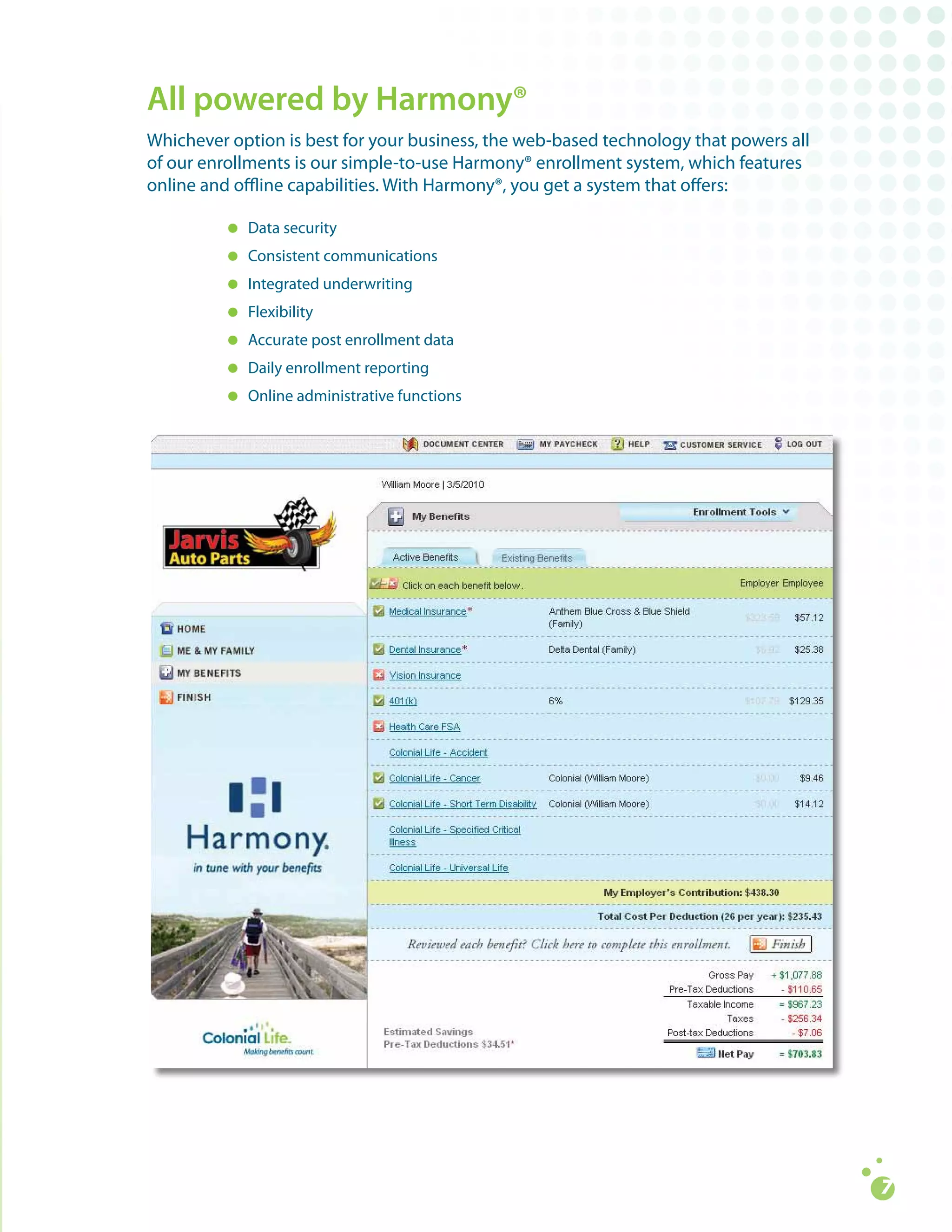 All powered by Harmony®
Whichever	option	is	best	for	your	business,	the	web-based	technology	that	powers	all		
of	our	enrollments	is	our	simple-to-use	Harmony®	enrollment	system,	which	features		
online	and	offline	capabilities.	With	Harmony®,	you	get	a	system	that	offers:

         =	Data	security
         =	 Consistent	communications		
         =	Integrated	underwriting
         =	 Flexibility			
         =	Accurate	post	enrollment	data
         =	 Daily	enrollment	reporting	
         =	Online	administrative	functions
 
