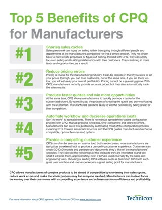 Top 5 Benefits of CPQ
for Manufacturers
For more information about CPQ systems, visit Technicon CPQ on www.technicon.com
Shorten sales cycles
Sales personnel can focus on selling rather than going through different people and
departments at the manufacturing companies’ to find a simple answer. They no longer
have to hand create proposals or figure out pricing. Instead with CPQ, they can solely
focus on selling and building relationships with their customers. They can bring in more
leads and opportunities, as a result.
Reduce pricing errors
Pricing is crucial for the manufacturing industry. It can be delicate in that if you were to set
your prices too high, you can lose customers, but at the same time, if you set them too
low, you will eat away your overall profitability. Pricing cannot be a guessing game. With
CPQ, manufacturers not only provide accurate prices, but they also automatically track
the sales results.
Produce faster quotes and win more opportunities
At the same time, CPQ allows manufacturers to quickly produce a quote for the
customized orders. By speeding up the process of creating the quote and communicating
with the customers, manufacturers are more likely to win the business by being ahead of
their competition.
Automate workflow and decrease operations costs
Say “no more” to spreadsheets. There is no manual spreadsheet-based configuration
process with CPQ. Manual process is tedious, time-consuming and prone to errors.
Manufacturers can solve this problem by automating most of the configuration process
including ETO. There is less room for errors and the CPQ guides manufacturers to choose
compatible, optimal features and options.
Provide a compelling customer experience
CPQ can often be seen as an internal tool, but in recent years, more manufacturers are
using it as an external tool to provide a compelling customer experience. Customers can
create 3D CAD models and generate any documents they’d like on the manufacturers’
websites. They can see the renderings of the products they are interested in and see
what it will cost them, approximately. Even if CPQ is used internally by the sales and
engineering team, choosing a leading CPQ software such as Technicon CPQ with such
great user interface and user experience is a great selling point for manufacturers.
CPQ allows manufacturers of complex products to be ahead of competition by shortening their sales cycles,
reduce work errors and make the whole process easy for everyone involved. Manufacturers can instead focus
on winning over their customers with a compelling experience and achieve maximum efficiency and profitability.
#1
#2
#3
#4
#5
 