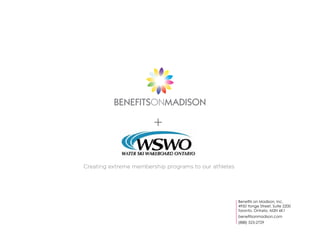 BENEFITSONMADISON

                        +

Creating extreme membership programs to our athletes




                                                       Benefits on Madison, Inc.
                                                       4950 Yonge Street, Suite 2200
                                                       Toronto, Ontario, M2N 6K1
                                                       benefitsonmadison.com
                                                       (888) 523-2729
 
