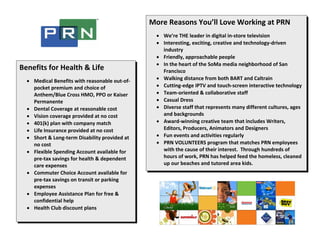 More Reasons You’ll Love Working at PRN 
                                                   
                                                      • We’re THE leader in digital in‐store television 
                                                      • Interesting, exciting, creative and technology‐driven 
                                                        industry 
                                                      • Friendly, approachable people 
                                                      • In the heart of the SoMa media neighborhood of San 
Benefits for Health & Life                              Francisco 
 
    • Medical Benefits with reasonable out‐of‐        • Walking distance from both BART and Caltrain 
      pocket premium and choice of                    • Cutting‐edge IPTV and touch‐screen interactive technology 
      Anthem/Blue Cross HMO, PPO or Kaiser            • Team‐oriented & collaborative staff 
      Permanente                                      • Casual Dress 
    • Dental Coverage at reasonable cost              • Diverse staff that represents many different cultures, ages 
    • Vision coverage provided at no cost               and backgrounds 
    • 401(k) plan with company match                  • Award‐winning creative team that includes Writers, 
    • Life Insurance provided at no cost                Editors, Producers, Animators and Designers 
    • Short & Long‐term Disability provided at        • Fun events and activities regularly 
      no cost                                         • PRN VOLUNTEERS program that matches PRN employees 
    • Flexible Spending Account available for           with the cause of their interest.  Through hundreds of 
      pre‐tax savings for health & dependent            hours of work, PRN has helped feed the homeless, cleaned 
      care expenses                                     up our beaches and tutored area kids. 
    • Commuter Choice Account available for 
      pre‐tax savings on transit or parking 
      expenses 
    • Employee Assistance Plan for free & 
      confidential help 
    • Health Club discount plans 
 