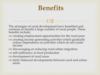 
The strategies of rural development have benefited and
continue to benefit a large number of rural people. These
benefits include:
 creating employment opportunities for the rural poor
 creating income generating activities which gradually
reduce dependence on activities which do not create
income
 discouraging or reducing rural-urban migration
 self-sufficiency in food production
 development of rural areas
 fairly balanced developments between rural and urban
areas.
Benefits
 