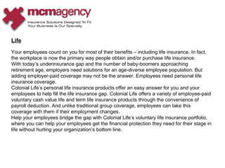 Life Your employees count on you for most of their benefits – including life insurance. In fact, the workplace is now the primary way people obtain and/or purchase life insurance. With today’s underinsurance gap and the number of baby-boomers approaching retirement age, employers need solutions for an age-diverse employee population. But adding employer-paid coverage may not be the answer. Employees need personal life insurance coverage. Colonial Life’s personal life insurance products offer an easy answer for you and your employees to help fill the life insurance gap. Colonial Life offers a variety of employee-paid voluntary cash value life and term life insurance products through the convenience of payroll deduction. And unlike traditional group coverage, employees can take this coverage with them if their employment changes. Help your employees bridge the gap with Colonial Life’s voluntary life insurance portfolio, where you can help your employees get the financial protection they need for their stage in life without hurting your organization’s bottom line.  